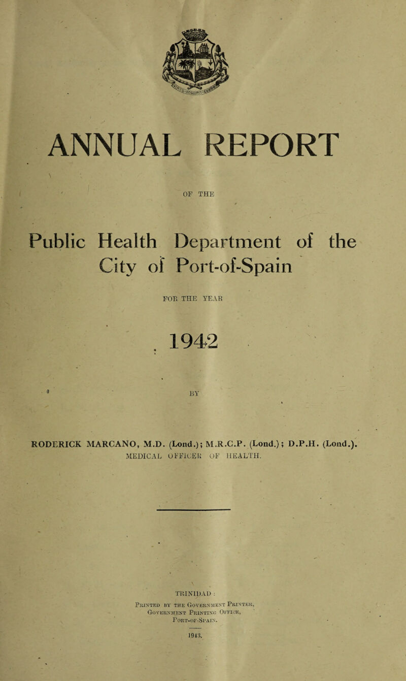 ' OF THE Public Health Department of the City of Port-of-Spain FOB THE YEAR 1942 BY RODERICK MARCANO, M.D. (Lond.); M.R.C.P. (Lond.); D.P.H. (Lond.). MEDICAL OFFICER OF HEALTH. TRINIpAD : Printed by the Government Printer, Government Printing Office, PORT-OF-Sl'AIN. 1943.