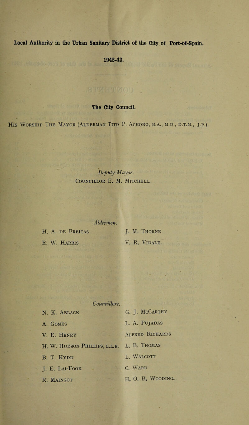 Local Authority in the Urban Sanitary District of the City of Port-of-Spain. 1942-43. The City Council. His Worship The Mayor (Alderman Tito P. Achong, b.a., m.d., d.t.m., j.p.). Deputy-Mayor. Councillor E. M. Mitchell. Aldermen. H. A. de Freitas E. W. Harris J. M. Thorne V. R. VlDALE. Councillors. N. K. Ablack A. Gomes V. E. Henry H. W. Hudson Phillips, l.l.b. B. T. Kydd J. E. Lai-Fook R. Maingot G. J. McCarthy L. A. Pujadas Alfred Richards L. B. Thomas L. Walcott C. Ward H. 0. B. Wooding.