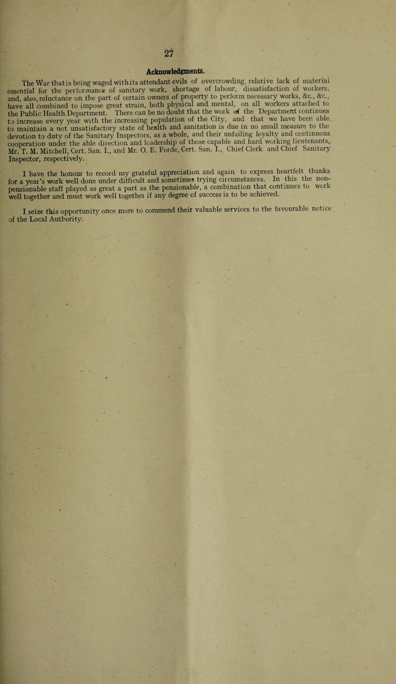 Acknowledgments,, The War that is being waged With its attendant evils of overcrowding, relative lack of material essential for the performance of sanitary work, shortage of labour, dissatisfaction of workers, and also, reluctance on the part of certain owners of property to perform necessary works, &c„ &c., have all combined to impose great strain, both physical and mental, on all workers attached to the Public Health Department. There can be no doubt that the work erf the Department continues to increase every year with the increasing population of the City, and that we have been able, to maintain a not unsatisfactory state of health and sanitation is due in no small measure to the devotion to duty of the Sanitary Inspectors, as a whole, and their unfailing loyalty and continuous cooperation under the able direction and leadership of those capable and hard working lieutenants, Mr. T. M. Mitchell, Cert. San. I., and Mr. O. E. Forde, Cert. San. I., Chief Clerk and Chief Sanitary Inspector, respectively. I have the honour to record my grateful appreciation and again to express heartfelt thanks for a year’s work well done under difficult and sometimes trying circumstances. In this the non- pensionable staff played as great a part as the pensionable, a combrnation that continues to work well together and must work well togethei if any degree of success is to be achieved. I seize this opportunity once more to commend their valuable services to the favourable notice of the Local Authority. f