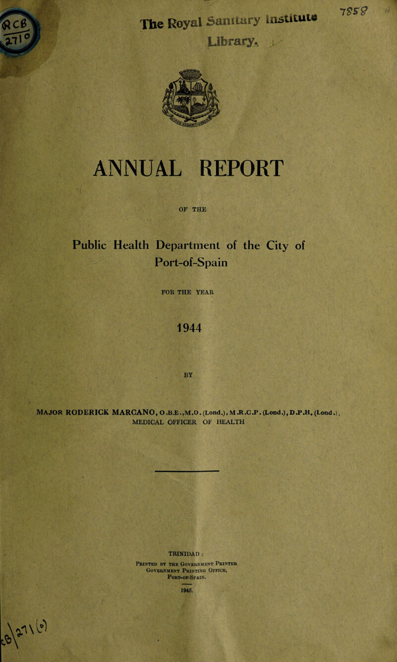 78*2 The Royal 5amtary institute Library.. ANNUAL REPORT OF THE Public Health Department of the City of Port-of-Spain FOR THE YEAR 1944 BY MAJOR RODERICK MARCANO, O.B.E.,M.D. (Lond.), M.R.C.P. (Lond.),D.P.H. (Lond.), MEDICAL OFFICER OF HEALTH TRINIDAD : Printed by the Government Printer. Government Printing Office, PORT-OF-SrAIN. 1945.