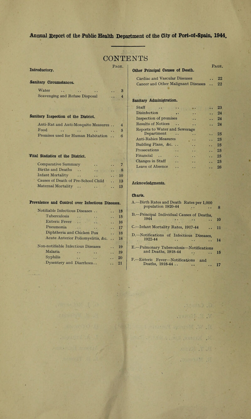 Annual Report of the Public Health Department of the City of Port-of-Spain, 1944, Introductory. Sanitary Circumstances. Water . .. .. .. 3 Scavenging and Refuse Disposal .. 4 Sanitary Inspection of the District. Anti-Rat and Anti-Mosquito Measures .. 4 Food .. .. .. 5 Premises used for Human Habitation .. 6 Vital Statistics of the District. Comparative Summary .. .. 7 Births and Deaths .. .. .. 8 Infant Mortality .. .. .. 10 Causes of Death of Pre-School Child .. 13 Maternal Mortality .. .. .. 13 Prevalence and Control over Infectious Diseases. Notifiable Infectious Diseases .. .. 13 Tuberculosis .. .. .. 15 Enteric Fever . . . . . . 16 Pneumonia . . .. .. 17 Diphtheria and Chicken Pox .. 18 Acute Anterior Poliomyelitis, &c. .. 18 Non-notifiable Infectious Diseases .. 19 Malaria .. .. .. 19 Syphilis .. .. .. 20 Dysentery and Diarrhoea.. .. 21 Page. Other Principal Causes of Death. Cardiac and Vascular Diseases .. 22 Cancer and Other Malignant Diseases .. 22 Sanitary Administration. Staff .. 23 Disinfection ,. . . .. 24 Inspection of premises • • .. 24 Results of Notices Reports to Water and Sewerage .. 24 Department .. 25 Anti-Rabies Measures • .. 25 Building Plans, &c. . . .. 25 Prosecutions .. 25 Financial .. 25 Changes in Staff .. 25 Leave of Absence . . .. 26 Acknowledgments. Charts. A. —Birth Rates and Death Rates per 1,000 population 1920-44 .. •. 8 B. —Principal Individual Causes of Deaths, 1944 . 10 C. —Infant Mortality Rates, 1917-44 .. H D. —Notifications of Infectious Diseases, 1922-44 .. .. .. 14 E. —Pulmonary Tuberculosis—Notifications and Deaths, 1918-44 .. .. 15 F. -—Enteric Fever—Notifications and Deaths, 1918-44 .. .. .. 17 CONTENTS Page.