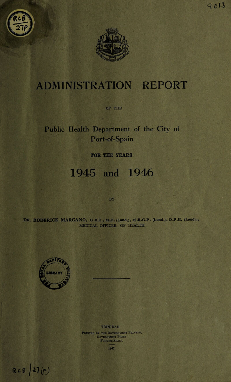 OF THE Public Health Department of the City of Port-of-Spain FOR THE YEARS BY DR. RODERICK MARCANO, O.B.E., MJ>.(Lond.), M.R.C.P. (Lond.), D.P.H. (Load)., MEDICAL OFFICER OF HEALTH ■ TRINIDAD Printed by the Government Printer, Government Press Port-oe=Spain. 1947. (leg q Cti