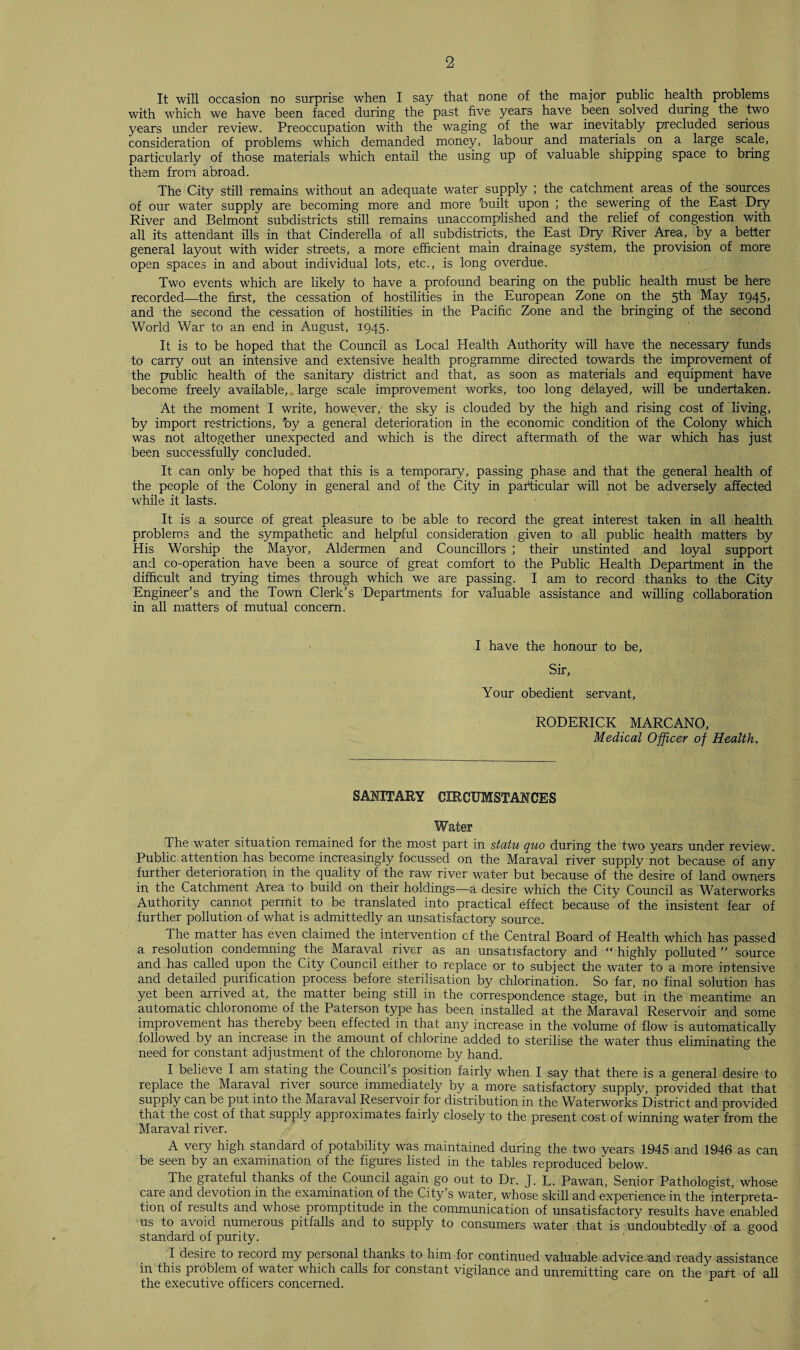 It will occasion no surprise when I say that none of the major public health problems with which we have been faced during the past five years have been, solved during the two years under review. Preoccupation with the waging of the war inevitably precluded serious consideration of problems which demanded money, labour and materials on a large scale, particularly of those materials which entail the using up of valuable shipping space to bring them from abroad. The City still remains without an adequate water supply ; the catchment areas of the sources of our water supply are becoming more and more built upon ; the sewering of the East Dry River and Belmont subdistricts still remains unaccomplished and the relief of congestion with all its attendant ills in that Cinderella of all subdistricts, the East Dry River Area., by a better general layout with wider streets, a more efficient main drainage system, the provision of more open spaces in and about individual lots, etc., is long overdue. Two events which are likely to have a profound bearing on the public health must be here recorded—the first, the cessation of hostilities in the European Zone on the 5th May 1945, and the second the cessation of hostilities in the Pacific Zone and the bringing of the second World War to an end in August, 1945. It is to be hoped that the Council as Local Health Authority will have the necessary funds to carry out an intensive and extensive health programme directed towards the improvement of the public health of the sanitary district and that, as soon as materials and equipment have become freely available, large scale improvement works, too long delayed, will be undertaken. At the moment I write, however, the sky is clouded by the high and rising cost of living, by import restrictions, by a general deterioration in the economic condition of the Colony which was not altogether unexpected and which is the direct aftermath of the war which has just been successfully concluded. It can only be hoped that this is a temporary, passing phase and that the general health of the people of the Colony in general and of the City in. particular will not be adversely affected while it lasts. It is a source of great pleasure to be able to record the great interest taken in all health problems and the sympathetic and helpful consideration given to all public health matters by His Worship the Mayor, Aldermen and Councillors ; their unstinted and loyal support and co-operation have been a source of great comfort to the Public Health Department in the difficult and trying times through which we are passing. I am to record thanks to the City Engineer’s and the Town Clerk’s Departments for valuable assistance and willing collaboration in all matters of mutual concern. I have the honour to be, Sir, Your obedient servant, RODERICK MARCANO, Medical Officer of Health. SANITARY CIRCUMSTANCES Water The water situation remained for the most part in statu quo during the two years under review. Public attention has become increasingly focussed on the Maraval river supply not because of any further deterioration in the quality of the raw river water but because of the desire of land owners in the Catchment Area to build on their holdings—a desire which the City Council as Waterworks Authority cannot permit to be translated into practical effect because of the insistent fear of further pollution of what is admittedly an unsatisfactory source. The matter has even claimed the intervention of the Central Board of Health which has passed a resolution condemning the Maraval river as an unsatisfactory and “ highly polluted ” source and has called upon the City Council either to replace or to subject the water to a more intensive and detailed purification process before sterilisation by chlorination. So far, no final solution has yet been arrived at, the matter being still in the correspondence stage, but in the meantime an automatic chloronome of the Paterson type has been installed at the Maraval Reservoir and some improvement has thereby been effected in that any increase in the volume of flow is automatically followed by an increase in the amount of chlorine added to sterilise the water thus eliminating the need for constant adjustment of the chloronome by hand. I believe I am stating the Council s position fairly when I say that there is a general desire to replace the Maraval river source immediately by a more satisfactory supply, provided that that supply can be put into the Maraval Reservoir for distribution in the Waterworks District and provided that the cost of that supply approximates fairly closely to the present cost of winning water from the Maraval river. A very high standard of potability was maintained during the two years 1945 and 1946 as can be seen by an examination of the figures listed in the tables reproduced below. The grateful thanks of the Council again go out to Dr. J. L. Pawan, Senior Pathologist, whose care and devotion in the examination of the City’s water, whose skill and experience in the interpreta¬ tion of results and whose promptitude in the communication of unsatisfactory results have enabled us to avoid numerous pitfalls and to supply to consumers water that is undoubtedly of a good standard of purity. I desire to record my personal thanks to him for continued valuable advice and ready assistance in this problem of water which calls for constant vigilance and unremitting care on the part of all the executive officers concerned.