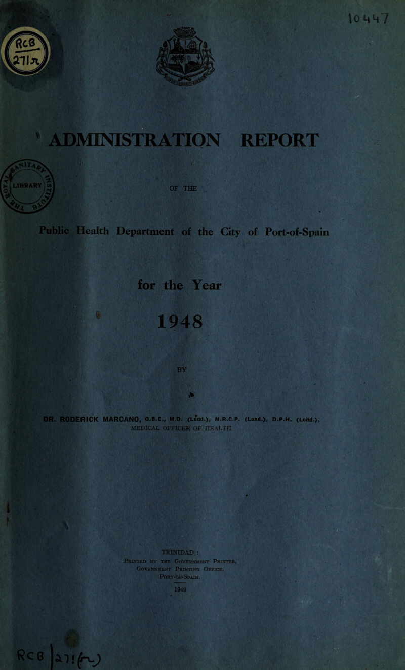 to 4«h7 ADMINISTRATION REPORT OF THE Public Health Department of the City of Port-of-Spain for the Year I BE&:, 1948 BY DR. RODERICK MARCANO, Q.B.E., M.D. (Lond.)j M.R.C.P. (Lond.), D.P.H. (Lond), MEDICAL OFFICER OF HEALTH TRINIDAD : Printed by the Government Printer, Government Printing Office, Port-of-Spain. Rcg ■fir 1949