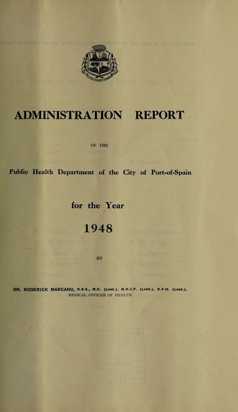 ADMINISTRATION REPORT OF THE Public Health Department of the City of Port-of-Spain for the Year 1948 BY DR. RODERICK MARCANO, O.B.E., m.d. (Lond.), m.r.C.p. (Lond.), d.p.h. (Lond.), MEDICAL OFFICER OF HEALTH