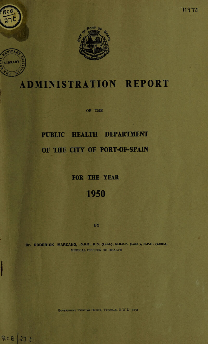 ADMINISTRATION OF THE REPORT PUBLIC HEALTH DEPARTMENT OF THE CITY OF PORT-OF-SPAIN FOR THE YEAR 1950 BY Dr. RODERICK MARCANO, O.B.E., M.D. (Lond.), M.R.C.P. (Lond.), D.P.H. (Lond.), MEDICAL OFFICER OF HEALTH I Government Printing Office, Trinidad, B.W.I.—1951