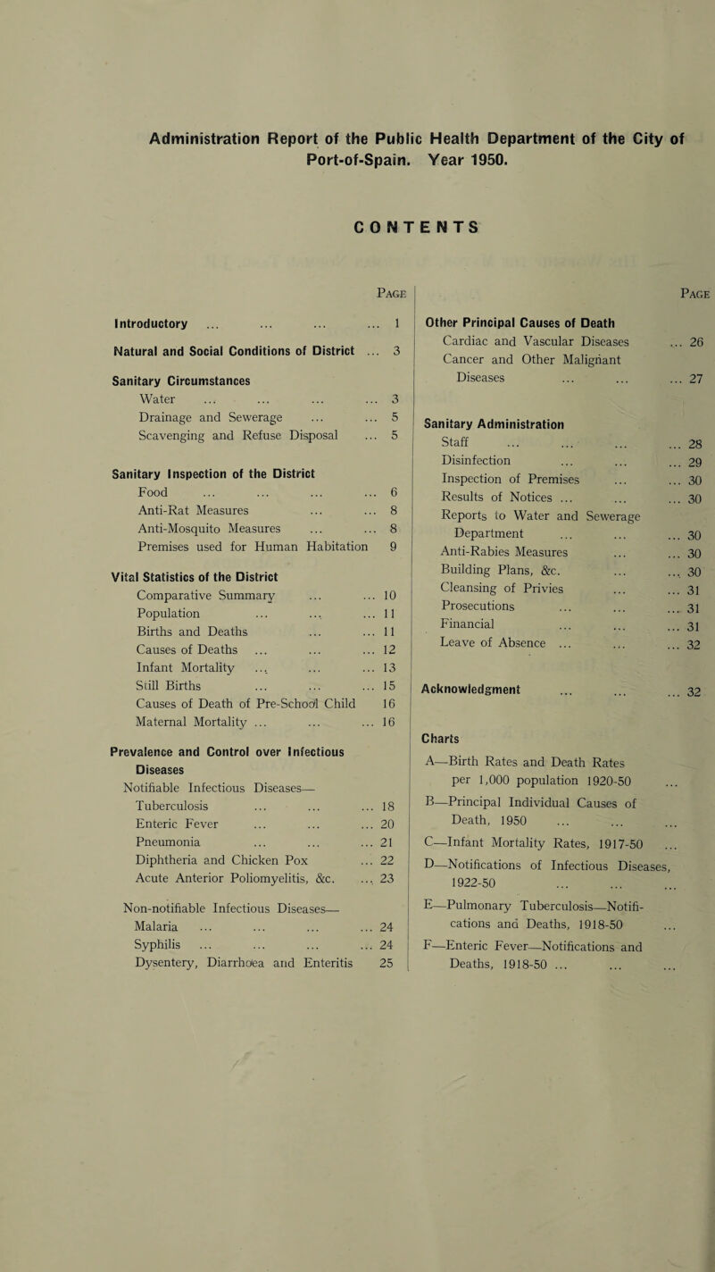 Administration Report of the Public Health Department of the City of Port-of-Spain. CONT Page Introductory ... ... ... ... 1 Natural and Social Conditions of District ... 3 Sanitary Circumstances Water ... ... ... ... 3 Drainage and Sewerage ... ... 5 Scavenging and Refuse Disposal ... 5 Sanitary Inspection of the District Food ... ... ... ... 6 Anti-Rat Measures ... ... 8 Anti-Mosquito Measures ... ... 8 Premises used for Human Habitation 9 Vital Statistics of the District Comparative Summary ... ... 10 Population ... ... ... 11 Births and Deaths ... ... 11 Causes of Deaths ... ... ... 12 Infant Mortality ... ... ... 13 Still Births ... ... ... 15 Causes of Death of Pre-School Child 16 Maternal Mortality ... ... ... 16 Prevalence and Control over Infectious Diseases Notifiable Infectious Diseases— Tuberculosis ... ... ... 18 Enteric Fever ... ... ... 20 Pneumonia ... ... ... 21 Diphtheria and Chicken Pox ... 22 Acute Anterior Poliomyelitis, &c. .... 23 Non-notifiable Infectious Diseases— Malaria ... ... ... ... 24 Syphilis ... ... ... ... 24 Dysentery, Diarrhoea and Enteritis 25 Year 1950. ENTS Page Other Principal Causes of Death Cardiac and Vascular Diseases ... 26 Cancer and Other Malignant Diseases ... 27 Sanitary Administration Staff . ... 28 Disinfection ... 29 Inspection of Premises ... 30 Results of Notices ... ... 30 Reports to Water and Sewerage Department ... 30 Anti-Rabies Measures ... 30 Building Plans, &c. .... 30 Cleansing of Privies ... 31 Prosecutions ... 31 Financial ... 31 Leave of Absence ... ... 32 Acknowledgment ... 32 Charts A—Birth Rates and Death Rates per 1,000 population 1920-50 B—Principal Individual Causes of Death, 1950 C—Infant Mortality Rates, 1917-50 D—Notifications of Infectious Diseases, 1922-50 E—Pulmonary Tuberculosis—Notifi¬ cations and Deaths, 1918-50 F—Enteric Fever—Notifications and Deaths, 1918-50 ...