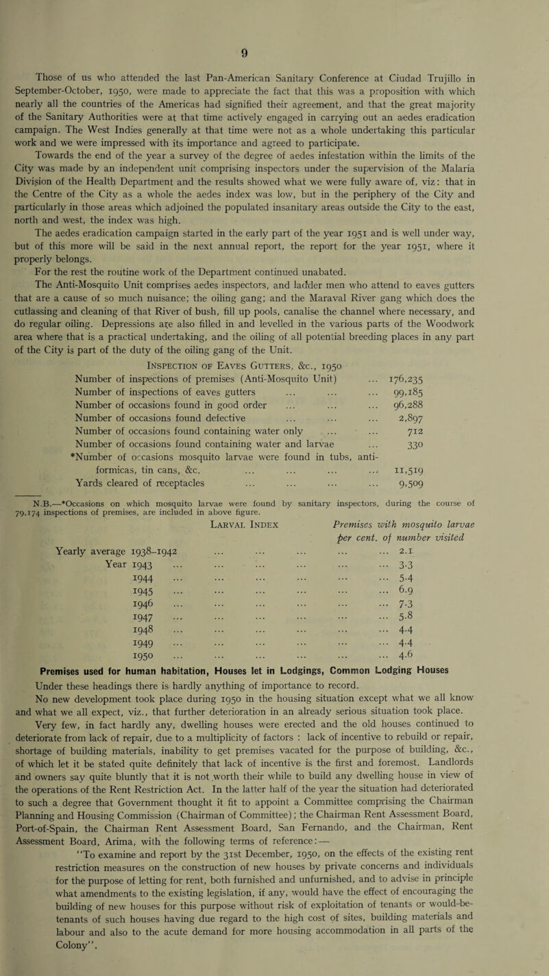 Those of us who attended the last Pan-American Sanitary Conference at Ciudad Trujillo in September-October, 1950, were made to appreciate the fact that this was a proposition with which nearly all the countries of the Americas had signified their agreement, and that the great majority of the Sanitary Authorities were at that time actively engaged in carrying out an aedes eradication campaign. The West Indies generally at that time were not as a whole undertaking this particular work and we were impressed with its importance and agreed to participate. Towards the end of the year a survey of the degree of aedes infestation within the limits of the City was made by an independent unit comprising inspectors under the supervision of the Malaria Division of the Health Department and the results showed what we were fully aware of, viz: that in the Centre of the City as a whole the aedes index was low, but in the periphery of the City and particularly in those areas which adjoined the populated insanitary areas outside the City to the east, north and west, the index was high. The aedes eradication campaign started in the early part of the year 1951 and is well under way, but of this more will be said in the next annual report, the report for the year 1951, where it properly belongs. For the rest the routine work of the Department continued unabated. The Anti-Mosquito Unit comprises aedes inspectors, and ladder men who attend to eaves gutters that are a cause of so much nuisance; the oiling gang; and the Maraval River gang which does the cutlassing and cleaning of that River of bush, fill up pools, canalise the channel where necessary, and do regular oiling. Depressions are also filled in and levelled in the various parts of the Woodwork area where that is a practical undertaking, and the oiling of all potential breeding places in any part of the City is part of the duty of the oiling gang of the Unit. Inspection of Eaves Gutters, &c., 1950 Number of inspections of premises (Anti-Mosquito Unit) ... 176,235 Number of inspections of eaves gutters ... ... ... 99.185 Number of occasions found in good order ... ... ... 96,288 Number of occasions found defective ... ... ... 2,897 Number of occasions found containing water only ... ... 712 Number of occasions found containing water and larvae ... 330 *Number of occasions mosquito larvae were found in tubs, anti- formicas, tin cans, &c. ... ... ... ... 11,519 Yards cleared of receptacles ... ... ... ... 9,509 N.B.—*Occasions on which mosquito larvae were found by sanitary inspectors, during the course of 79,174 inspections of premises, are included in above figure. Larval Index Premises with mosquito larvae per cent, of number visited Yearly average 1938-1942 ... ... ... ... ... 2.x Year 1943 1944 1945 1946 1947 1948 1949 1950 Premises used for human habitation, Houses let 3-3 5-4 6.9 7-3 5-8 4.4 4.4 4.6 in Lodgings, Common Lodging Houses Under these headings there is hardly anything of importance to record. No new development took place during 1950 in the housing situation except what we all know and what we all expect, viz., that further deterioration in an already serious situation took place. Very few, in fact hardly any, dwelling houses were erected and the old houses continued to deteriorate from lack of repair, due to a multiplicity of factors : lack of incentive to rebuild or repair, shortage of building materials, inability to get premises vacated for the purpose of building, &c., of which let it be stated quite definitely that lack of incentive is the first and foremost. Landlords and owners say quite bluntly that it is not .worth their while to build any dwelling house in view of the operations of the Rent Restriction Act. In the latter half of the year the situation had deteriorated to such a degree that Government thought it fit to appoint a Committee comprising the Chairman Planning and Housing Commission (Chairman of Committee); the Chairman Rent Assessment Board, Port-of-Spain, the Chairman Rent Assessment Board, San Fernando, and the Chairman, Rent Assessment Board, Arima, with the following terms of reference: — “To examine and report by the 31st December, 1950, on the effects of the existing rent restriction measures on the construction of new houses by private concerns and individuals for the purpose of letting for rent, both furnished and unfurnished, and to advise in principle what amendments to the existing legislation, if any, would have the effect of encouraging the building of new houses for this purpose without risk of exploitation of tenants or would-be- tenants of such houses having due regard to the high cost of sites, building materials and labour and also to the acute demand for more housing accommodation in all parts of the Colony.