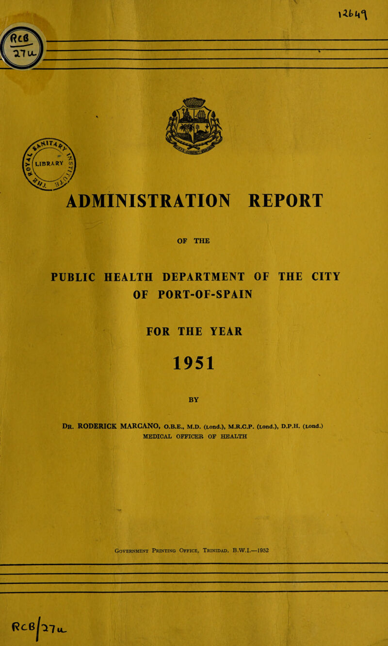 ADMINISTRATION REPORT OF THE PUBLIC HEALTH DEPARTMENT OF THE CITY OF PORT-OF-SPAIN FOR THE YEAR 1951 Dr. RODERICK MARCANO, O.B.E., M.D. (nmd.), M.R.C.P. (Lond.), D.P.H. (Lond.) MEDICAL OFFICER OF HEALTH Government Printing Office, Trinidad, B.W.I.—1952 R^emu-