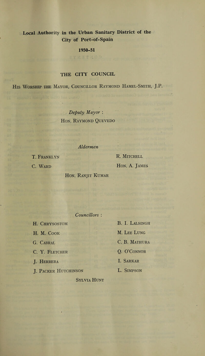 City of Port-of-Spain 1950-51 THE CITY COUNCIL His Worship the Mayor, Councillor Raymond Hamel-Smith, J.P. Deputy Mayor : Hon. Raymond Quevedo Aldermen T. Franklyn R. Mitchell C. Ward Hon. A. James Hon. Ranjit Kumar Councillors : H. Chrysostom B. I. Lalsingh H. M. Cook M. Lee Lung G. Cabral C. B. Mathura J. Herrera J. Packer Hutchinson C. Y. Fletcher Q. O'Connor I. Sarkar L. Simpson Sylvia Hunt