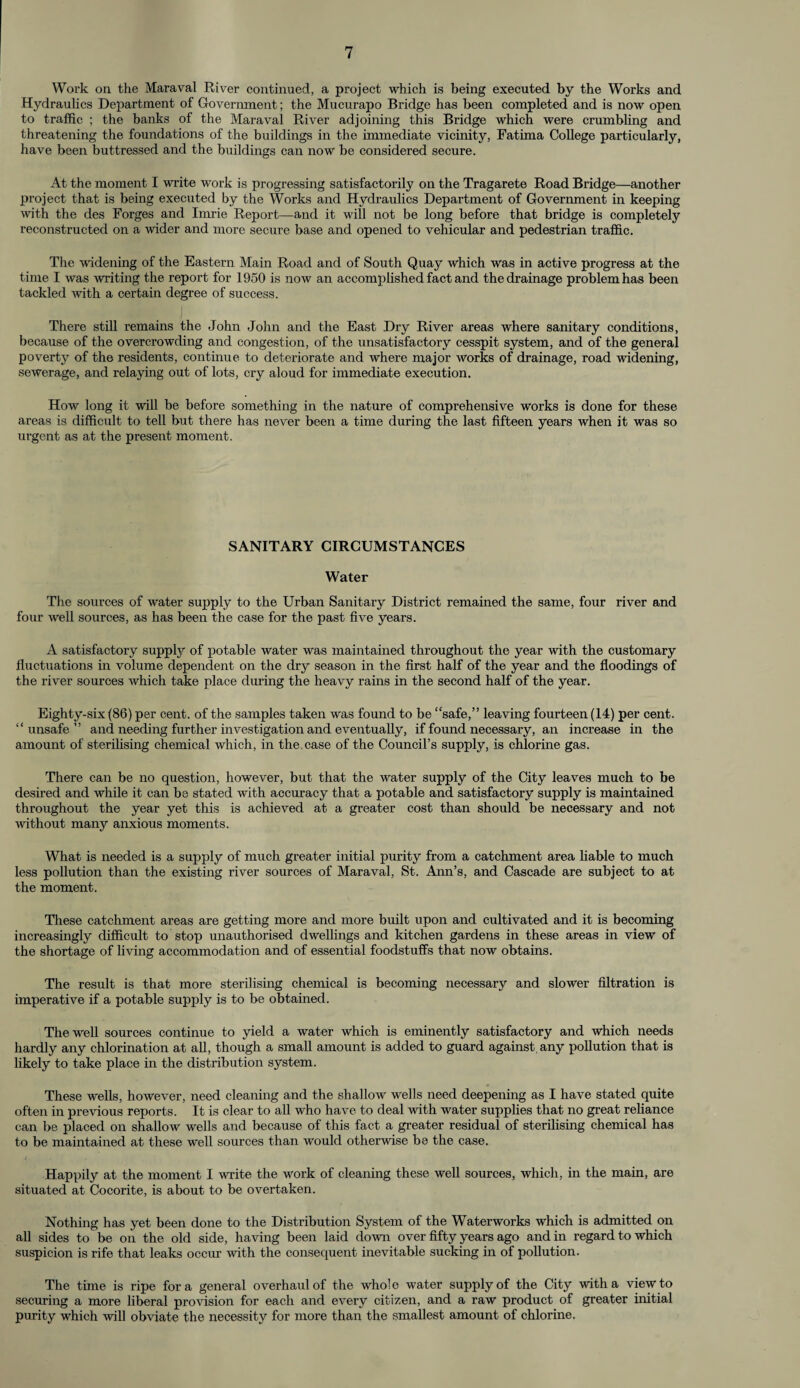 Work oil the Maraval River continued, a project which is being executed by the Works and Hydraulics Department of Government; the Mucurapo Bridge has been completed and is now open to traffic ; the banks of the Maraval River adjoining this Bridge which were crumbling and threatening the foundations of the buildings in the immediate vicinity, Fatima College particularly, have been buttressed and the buildings can now be considered secure. At the moment I write work is progressing satisfactoi'ily on the Tragarete Road Bridge—another project that is being executed by the Works and Hydraulics Department of Government in keeping with the des Forges and Imrie Report—-and it will not be long before that bridge is completely reconstructed on a wider and more secure base and opened to vehicular and pedestrian traffic. The widening of the Eastern Main Road and of South Quay which was in active progress at the time I was writing the report for 1950 is now an accomplished fact and the drainage problem has been tackled with a certain degree of success. There still remains the John John and the East Dry River areas where sanitary conditions, because of the overcrowding and congestion, of the unsatisfactory cesspit system, and of the general poverty of the residents, continue to deteriorate and where major works of drainage, road widening, sewerage, and relaying out of lots, cry aloud for immediate execution. How long it will be before something in the nature of comprehensive works is done for these areas is difficult to tell but there has never been a time during the last fifteen years when it was so urgent as at the present moment. SANITARY CIRCUMSTANCES Water The sources of water supply to the Urban Sanitary District remained the same, four river and four well sources, as has been the case for the past five years. A satisfactory supply of potable water was maintained throughout the year with the customary fluctuations in volume dependent on the dry season in the first half of the year and the floodings of the river sources which take place during the heavy rains in the second half of the year. Eighty-six (86) per cent, of the samples taken was found to be “safe,” leaving fourteen (14) per cent, “unsafe” and needing further investigation and eventually, if found necessary, an increase in the amount of sterilising chemical which, in the case of the Council’s supply, is chlorine gas. There can be no question, however, but that the water supply of the City leaves much to be desired and while it can be stated with accuracy that a potable and satisfactory supply is maintained throughout the year yet this is achieved at a greater cost than should be necessary and not without many anxious moments. What is needed is a supply of much greater initial purity from a catchment area liable to much less pollution than the existing river sources of Maraval, St. Ann’s, and Cascade are subject to at the moment. These catchment areas are getting more and more built upon and cultivated and it is becoming increasingly difficult to stop unauthorised dwellings and kitchen gardens in these areas in view of the shortage of living accommodation and of essential foodstuffs that now obtains. The result is that more sterilising chemical is becoming necessary and slower filtration is imperative if a potable supply is to be obtained. The well sources continue to yield a water which is eminently satisfactory and which needs hardly any chlorination at all, though a small amount is added to guard against, any pollution that is likely to take place in the distribution system. These wells, however, need cleaning and the shallow wells need deepening as I have stated quite often in previous reports. It is clear to all who have to deal with water supplies that no great reliance can be placed on shallow wells and because of this fact a greater residual of sterilising chemical has to be maintained at these well sources than would otherwise be the case. Happily at the moment I write the work of cleaning these well sources, which, in the main, are situated at Cocorite, is about to be overtaken. Nothing has yet been done to the Distribution System of the Waterworks which is admitted on all sides to be on the old side, having been laid down over fifty years ago and in regard to which suspicion is rife that leaks occur with the consequent inevitable sucking in of pollution. The time is ripe fora general overhaul of the whole water supply of the City with a view to securing a more liberal provision for each and every citizen, and a raw product of greater initial purity which will obviate the necessity for more than the smallest amount of chlorine.