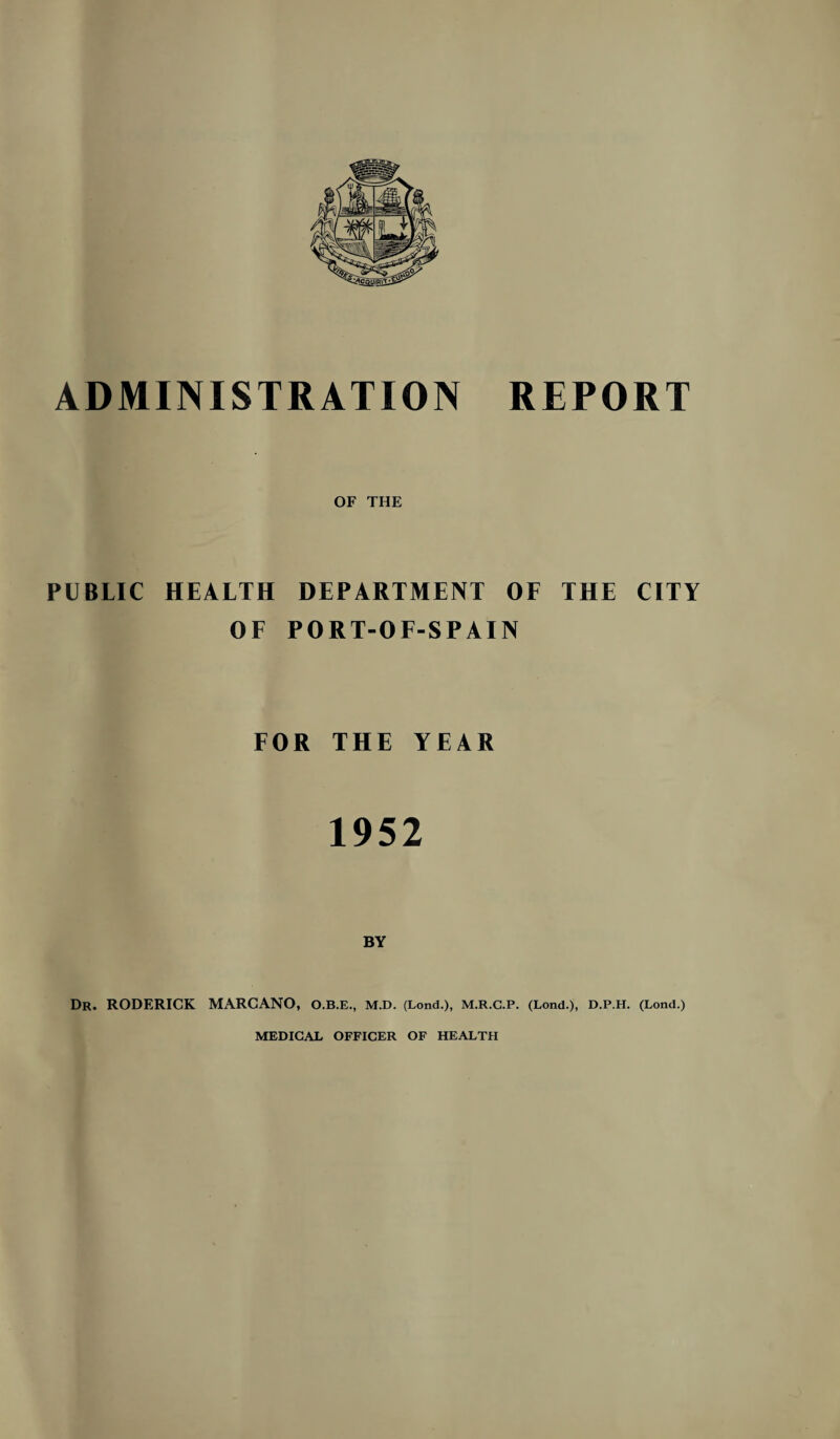 ADMINISTRATION REPORT OF THE PUBLIC HEALTH DEPARTMENT OF THE CITY OF PORT-OF-SPAIN FOR THE YEAR 1952 Dr. RODERICK MARCANO, O.B.E., M.D. (Lond.), M.R.C.P. (Lond.), D.P.H. (Lond.) MEDICAL OFFICER OF HEALTH