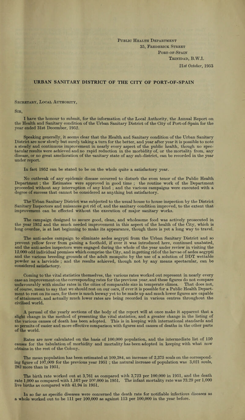 Public Health Department 35, Frederick Street Port-of-Spaln Trinidad, B.W.I. 21s< October, 1953 URBAN SANITARY DISTRICT OF THE CITY OF PORT-OF-SPAIN Secretary, Local Authority, Sir, I have the honour to submit, for the information of the Local Authority, the Annual Report on the Health and Sanitary condition of the Urban Sanitary District of the City of Port-of-Spain for the year ended 31st December, 1952. Speaking generally, it seems clear that the Health and Sanitary condition of the Urban Sanitary District are now slowly but surety taking a turn for the better, and year after year it is possible to note a steady and continuous improvement in nearly every aspect of the public health, though no spec¬ tacular results were achieved and no rapid reduction in the morbidity of, or the mortality from, any disease, or no great amelioration of the sanitary state of any sub-district, can be recorded in the year under report. In fact 1952 can be stated to be on the whole quite a satisfactory year. No outbreak of any epidemic disease occurred to disturb the even tenor of the Public Health Department ; the Estimates were approved in good time ; the routine work of the Department proceeded without any interruption of any kind ; and the various campaigns were executed with a degree of success that cannot be considered as anything but satisfactory. The Urban Sanitary District was subjected to the usual house to house inspection by the District Sanitary Inspectors and nuisances got rid of, and the sanitary condition improved, to the extent that improvement can be effected without the execution of major sanitary works. The campaign designed to secure good, clean, and wholesome food was actively prosecuted in the year 1952 and the much needed improvement in this aspect of the health of the City, which is long overdue, is at last beginning to make its appearance, though there is yet a long way to travel. The anti-aedes campaign to eliminate aedes aegypti from the Urban Sanitary District and so prevent yellow fever from gaining a foothold, if ever it was introduced here, continued unabated, and the anti-aedes inspectors were engaged during the whole of the year under review in visiting the 12,000 odd individual premises which comprise the City, and in getting rid of the larvae of aedes aegypti and the various breeding grounds of the adult mosquito by the use of a solution of DDT wettable powder as a larvicide ; and the results achieved, though not by any means spectacular, can be considered satisfactory. Coming to the vital statistics themselves, the various rates worked out represent in nearly every case an improvement on the corresponding rates for the previous year, and these figures do not compare unfavourably with similar rates in the cities of comparable size in temperate climes. That does not, of course, mean to say that we should rest on our oars, if ever it is possible for a Public Health Depart¬ ment to rest on its oars, for there is much leeway yet to be made up and much lower figures are capable of attainment, and actually^ much lower rates are being recorded in various centres throughout the civilised world. A perusal of the yearly sections of the body of the report will at once make it apparent that a slight change in the method of presenting the vital statistics, and a greater change in the listing of the various causes of death has been adopted. This is in keeping with international standards and so permits of easier and more effective comparison with figures and causes of deaths in the other parts of the world. Rates are now calculated on the basis of 100,000 population, and the intermediate list of 150 causes for the tabulation of morbidity and mortality has been adopted in keeping with what now obtains in the rest of the Colony. The mean population has been estimated at 109,384, an increase of 2,375 souls on the correspond¬ ing figure of 107,009 for the previous year 1951 ; the natural increase of population was 3,021 souls, 282 more than in 1951. The birth rate worked out at 3,761 as compared with 3,723 per 100,000 in 1951, and the death rate 1,000 as compared with 1,162 per 100,000 in 1951. The infant mortality rate was 33.29 per 1,000 live births as compared with 41.94 in 1951. In so far as specific diseases were concerned the death rate for notifiable infectious diseases as