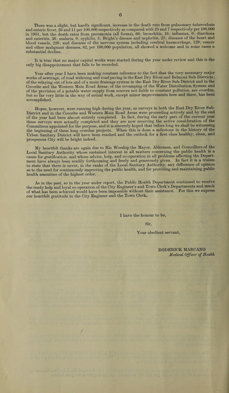 There was a slight, but hardly significant, increase in the death rate from pulmonary tuberculosis and enteric fever, 26 and 11 per 100,000 respectively as compared with 25 and 7 respectively per 100,000 in 1951, but the death rates from pneumonia (all forms), 66; bronchitis, 16; influenza, 0; diarrhoea and enteritis, 36; malaria, 0; syphilis, 5; Bright’s disease and nephritis, 25; diseases of the heart and blood vessels, 226; and diseases of the nervous system including cerebral haemorrhage, 129; cancer and other malignant diseases, 82, per 100,000 population, all showed a welcome and in some cases a substantial decline. It is true that no major capital works were started during the year under review and this is the only big disappointment that falls to be recorded. Year after year I have been making constant reference to the fact that the very necessary major works of sewerage, of road widening and road paving in the East Dry River and Belmont Sub-Districts; of the relaying out of lots and of a main drainage system in the East Dry River Sub-District and in the Cocorite and the Western Main Road Areas; of the revamping of the Water Distribution System and of the provision of a potable water supply from sources not liable to constant pollution, are overdue, but so far very little in the way of actual work, except minor improvements here and there, has been accomplished. Hopes, however, were running high during the year, as surveys in both the East Dry River Sub- District and in the Cocorite and Western Main Road Areas were proceeding actively and by the end of the year had been almost entirely completed. In fact, during the early part of the current year these surveys were actually completed and they are now receiving the active consideration of the Committees appointed for the purpose, and it is sincerely hoped that before long we shall be witnessing the beginning of these long overdue projects. When this is done a milestone in the history of the Urban Sanitary District will have been reached and the outlook for a first class healthy, clean, and prosperous City will be bright indeed. My heartfelt thanks are again due to His Worship the Mayor, Aldermen, and Councillors of the Local Sanitary Authority whose sustained interest in all matters concerning the public health is a cause for gratification, and whose advice, help, and co-operation in all problems affecting the Depart¬ ment have always been readily forthcoming and freely and generously given. In fact it is a truism to state that there is never, in the ranks of the Local Sanitary Authority, any difference of opinion as to the need for continuously improving the public health, and for providing and maintaining public health amenities of the highest order. As in the past, so in the year under report, the Public Health Department continued to receive the ready help and loyal co-operation of the City Engineer’s and Town Clerk s Departments and much of what has been achieved would have been impossible without then assistance. For this we express our heartfelt gratitude to the City Engineer and the Town Clerk. I have the honour to be, Sir, Your obedient servant, RODERICK MARCANO