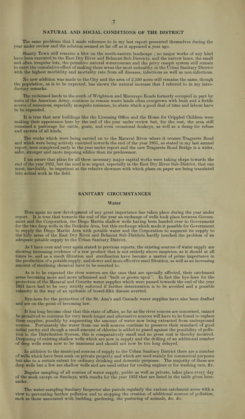 NATURAL AND SOCIAL CONDITIONS OF THE DISTRICT The same problems that I made reference to in my last report presented themselves during the year under review and the solution seemed as far off as it appeared a year ago. Shanty Town still remains a blot on the south-eastern landscape ; no major works of any kind have been executed in the East Dry River and Belmont Sub-Districts, and the narrow lanes, the small and often irregular lots, the primitive natural watercourses and the privy cesspit system still remain to exert the cumulative effect of making these areas the most unhealthy in the Urban Sanitary District with the highest morbidity and mortality rate from all diseases, infectious as well as non-infectious. No new addition was made to the City and the area of 2,550 acres still remains the same, though the population, as is to be expected, has shown the natural increase that I referred to in my intro¬ ductory remarks. The reclaimed lands to the south of Wrightson and Mucurapo Roads formerly occupied in part by units of the American Army, continue to remain waste lands often overgrown with bush and a fertile source of nuisances, especially mosquito nuisance, to abate which a good deal of time and labour have to be expended. It is true that new buildings like the Licensing Office and the Home for Crippled Children were making their appearance here by the end of the year under review but, for the rest, the area still remained a pasturage for cattle, goats, and even occasional donkeys, as well as a dump for refuse and excreta of all kinds. The works which were being carried on to the Maraval River where it crosses Tragarete Road and which were being actively executed towards the end of the year 1951, as stated in my last annual report, were completed early in the year under report and the new Tragarete Road Bridge is a wider, safer, stronger and more imposing edifice than its predecessor. I am aware that plans for all these necessary major capital works were taking shape towards the end of the year 1952, but the need is so urgent, especially in the East Dry River Sub-District, that one must, inevitably, be impatient at the relative slowness with which plans on paper are being translated into actual work in the field. SANITARY CIRCUMSTANCES Water Here again no new development of any great importance has taken place during the year under report. It is true that towards the end of the year an exchange of wells took place between Govern¬ ment and the Corporation, the Diego Martin shallow wells having been handed over to Government for the two deep wells in the Docksite Area, but this exchange which made it possible for Government to supply the Diego Martin Area with potable water and the Corporation to augment its supply to the hilly areas of the East Dry River and Belmont Sub-Districts hardly touched the problem of an adequate potable supply to the Urban Sanitary District. As I have over and over again stated in previous reports, the existing sources of water supply are showing increasing evidence of a raw product that is not entirely above suspicion, as it should at all times be, and as a result filtration and sterilisation have become a matter of prime importance in the production of a potable supply, and slower and more effective sand filtration, as well as an increasing amount of sterilising chemical have to be resorted to. As is to be expected the river sources are the ones that are specially affected, their catchment areas becoming more and more urbanised and “built or grown upon”. In fact the bye-laws for the protection of the Maraval and Cocorite water supplies which were passed towards the end of the year 1951 have had to be very strictly enforced if further deterioration is to be avoided and a possible calamity in the way of an epidemic of bowel-filth disease averted. Bye-laws for the protection of the St. Ann’s and Cascade water supplies have also been drafted and are on the point of becoming law. It has long become clear that this state of affairs, so far as the river sources are concerned, cannot be permitted to continue for very much longer and alternative sources will have to be found to replace these supplies, possibly by augmenting the amount of water now being extracted from underground sources. Fortunately the water from our well sources continue to preserve their standard of good initial purity and though a small amount of chlorine is added to guard against the possibility of pollu¬ tion in the Distribution System, this is comparatively small and no great cost is thereby incurred. Deepening of existing shallow wells which are now in supply and the drilling of an additional number of deep wells seem now to be imminent and should not now be too long delayed. In addition to the municipal sources of supply to the Urban Sanitary District there are a number of wells which have been sunk on private property and which are used mainly for commerical purposes but also to a certain extent for ordinary drinking and domestic purposes. The majority of these are deep wells but a few are shallow wells and are used either for cooling engines or for washing cars, &c. Regular sampling of all sources of water supply, public as well as private, takes place every day of the week except on Sundays, with results for the year 1952 that are listed in the table given here¬ under. The water-sampling Sanitary Inspector also patrols regularly the various catchment areas with a view to preventing further pollution and to stopping the creation of additional sources of pollution, such as those associated with building, gardening, the pasturing of animals, &c. &c.