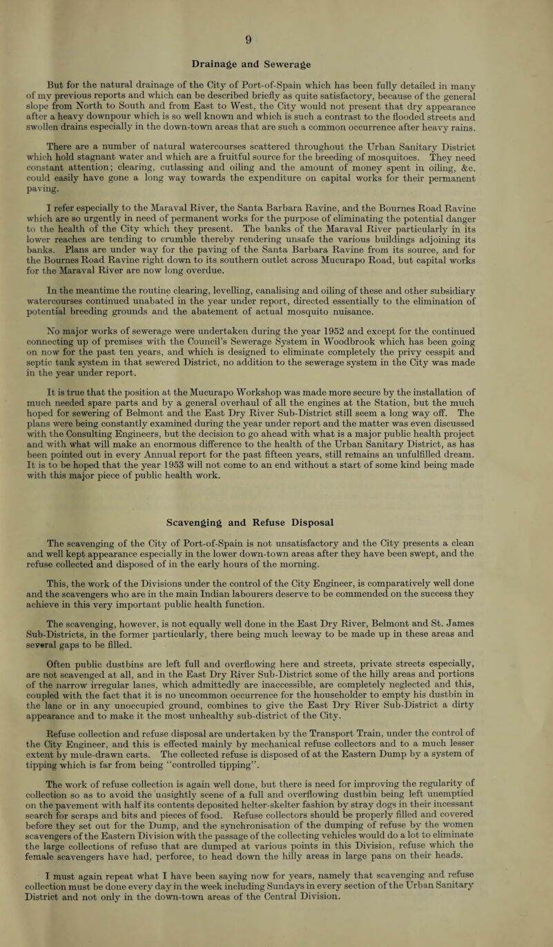 Drainage and Sewerage But for the natural drainage of the City of Port-of-Spain which has been fully detailed in many of my previous reports and which can be described briefly as quite satisfactory, because of the general slope from North to South and from East to West, the City would not present that dry appearance after a heavy downpour which is so well known and which is such a contrast to the flooded streets and swollen drains especially in the down-town areas that are such a common occurrence after heavy rains. There are a number of natural watercourses scattered throughout the Urban Sanitary District which hold stagnant water and which are a fruitful source for the breeding of mosquitoes. They need constant attention; clearing, cutlassing and oiling and the amount of money spent in oiling, &c. could easily have gone a long way towards the expenditure on capital works for their permanent paving. I refer especially to the Maraval River, the Santa Barbara Ravine, and the Bournes Road Ravine which are so urgently in need of permanent works for the purpose of eliminating the potential danger to the health of the City which they present. The banks of the Maraval River particularly in its lower reaches are tending to crumble thereby rendering unsafe the various buildings adjoining its banks. Plans are under way for the paving of the Santa Barbara Ravine from its source, and for the Bournes Road Ravine right down to its southern outlet across Mucurapo Road, but capital works for the Maraval River are now long overdue. In the meantime the routine clearing, levelling, canalising and oiling of these and other subsidiary watercourses continued unabated in the year under report, directed essentially to the elimination of potential breeding grounds and the abatement of actual mosquito nuisance. No major works of sewerage were undertaken during the year 1952 and except for the continued connecting up of premises with the Council’s Sewerage System in Woodbrook which has been going on now for the past ten years, and which is designed to eliminate completely the privy cesspit and septic tank system in that sewered District, no addition to the sewerage system in the City was made in the year under report. It is true that the position at the Mucurapo Workshop was made more secure by the installation of much needed spare parts and by a general overhaul of all the engines at the Station, but the much hoped for sewering of Belmont and the East Dry River Sub-District still seem a long way off. The plans were being constantly examined during the year under report and the matter was even discussed with the Consulting Engineers, but the decision to go ahead with what is a major public health project and with what will make an enormous difference to the health of the Urban Sanitary District, as has been pointed out in every Annual report for the past fifteen years, still remains an unfulfilled dream. It is to be hoped that the year 1953 will not come to an end without a start of some kind being made with this major piece of public health work. Scavenging and Refuse Disposal The scavenging of the City of Port-of-Spain is not unsatisfactory and the City presents a clean and well kept appearance especially in the lower down-town areas after they have been swept, and the refuse collected and disposed of in the early hours of the morning. This, the work of the Divisions under the control of the City Engineer, is comparatively well done and the scavengers who are in the main Indian labourers deserve to be commended on the success they achieve in this very important public health function. The scavenging, however, is not equally well done in the East Dry River, Belmont and St. James Sub-Districts, in the former particularly, there being much leeway to be made up in these areas and several gaps to be filled. Often public dustbins are left full and overflowing here and streets, private streets especially, are not scavenged at all, and in the East Dry River Sub-District some of the hilly areas and portions of the narrow irregular lanes, which admittedly are inaccessible, are completely neglected and this, coupled with the fact that it is no uncommon occurrence for the householder to empty his dustbin in the lane or in any unoccupied ground, combines to give the East Dry River Sub-District a dirty appearance and to make it the most unhealthy sub-district of the City. Refuse collection and refuse disposal are undertaken by the Transport Train, under the control of the City Engineer, and this is effected mainly by mechanical refuse collectors and to a much lesser extent by mule-drawn carts. The collected refuse is disposed of at the Eastern Dump by a system of tipping which is far from being “controlled tipping”. The work of refuse collection is again well done, but there is need for improving the regularity of collection so as to avoid the unsightly scene of a full and overflowing dustbin being left unemptied on the pavement with half its contents deposited helter-skelter fashion by stray dogs in their incessant search for scraps and bits and pieces of food. Refuse collectors should be properly filled and covered before they set out for the Dump, and the synchronisation of the dumping of refuse by the women scavengers of the Eastern Division with the passage of the collecting vehicles would do a lot to eliminate the large collections of refuse that are dumped at various points in this Division, refuse which the female scavengers have had, perforce, to head down the hilly areas in large pans on their heads. I must again repeat what I have been saying now for years, namely that scavenging and refuse collection must be done every day in the week including Sundays in every section of the Urban Sanitary District and not only in the down-town areas of the Central Division.