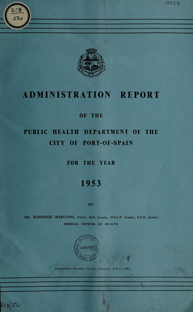 /5? 09 ADMINISTRATION REPORT OF THE PUBLIC HEALTH DEPARTMENT OF THE CITY OF PORT-OF-SPAIN FOR THE YEAR 1953 BY Dr. RODERICK MARCANO, O.B.E., M.D. (Lond.), M.R.C.P. (Lond.), D.P.H. (Lond.) MEDICAL OFFICER OF HEALTH