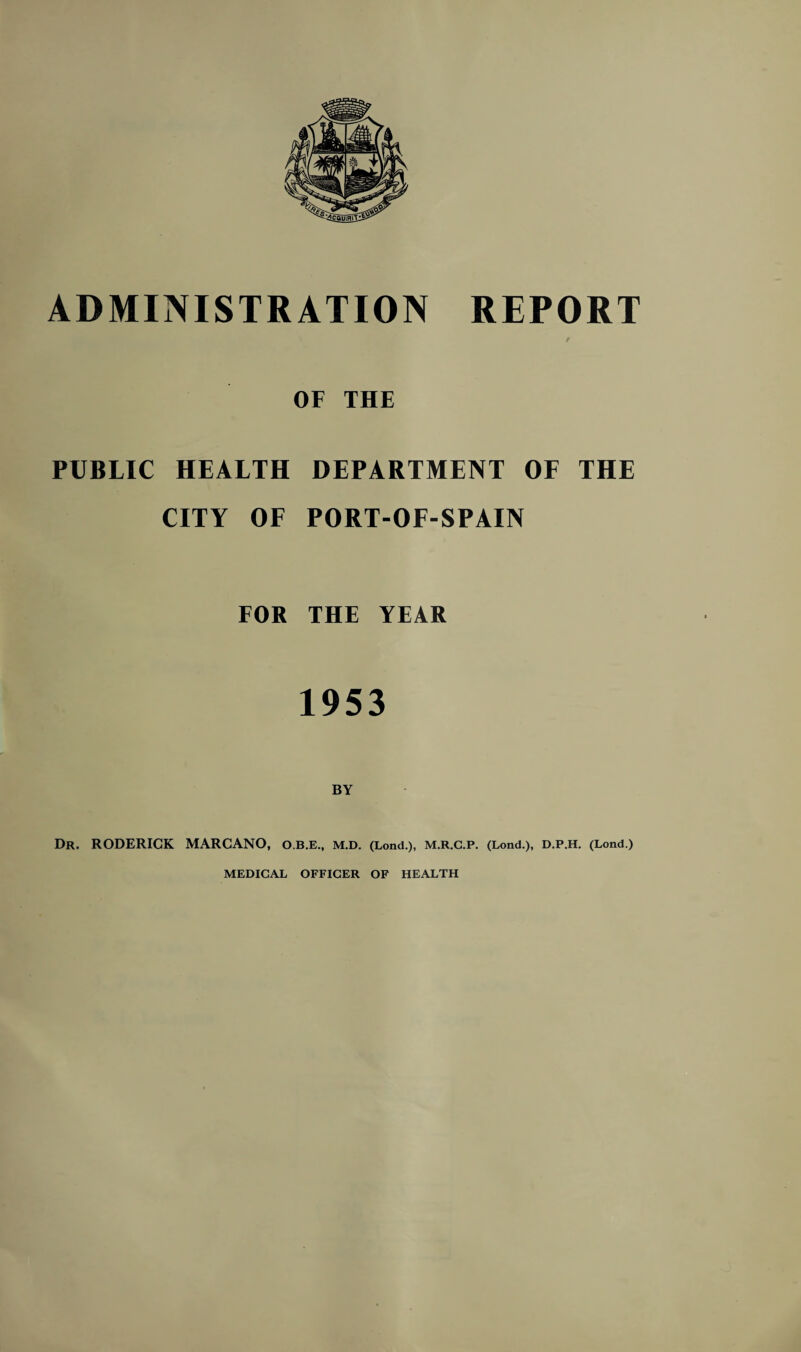 ADMINISTRATION REPORT r OF THE PUBLIC HEALTH DEPARTMENT OF THE CITY OF PORT-OF-SPAIN FOR THE YEAR 1953 Dr. RODERICK MARCANO, O.B.E., M.D. (Lond.), M.R.C.P. (Lond.), D.P.H. (Lond.)