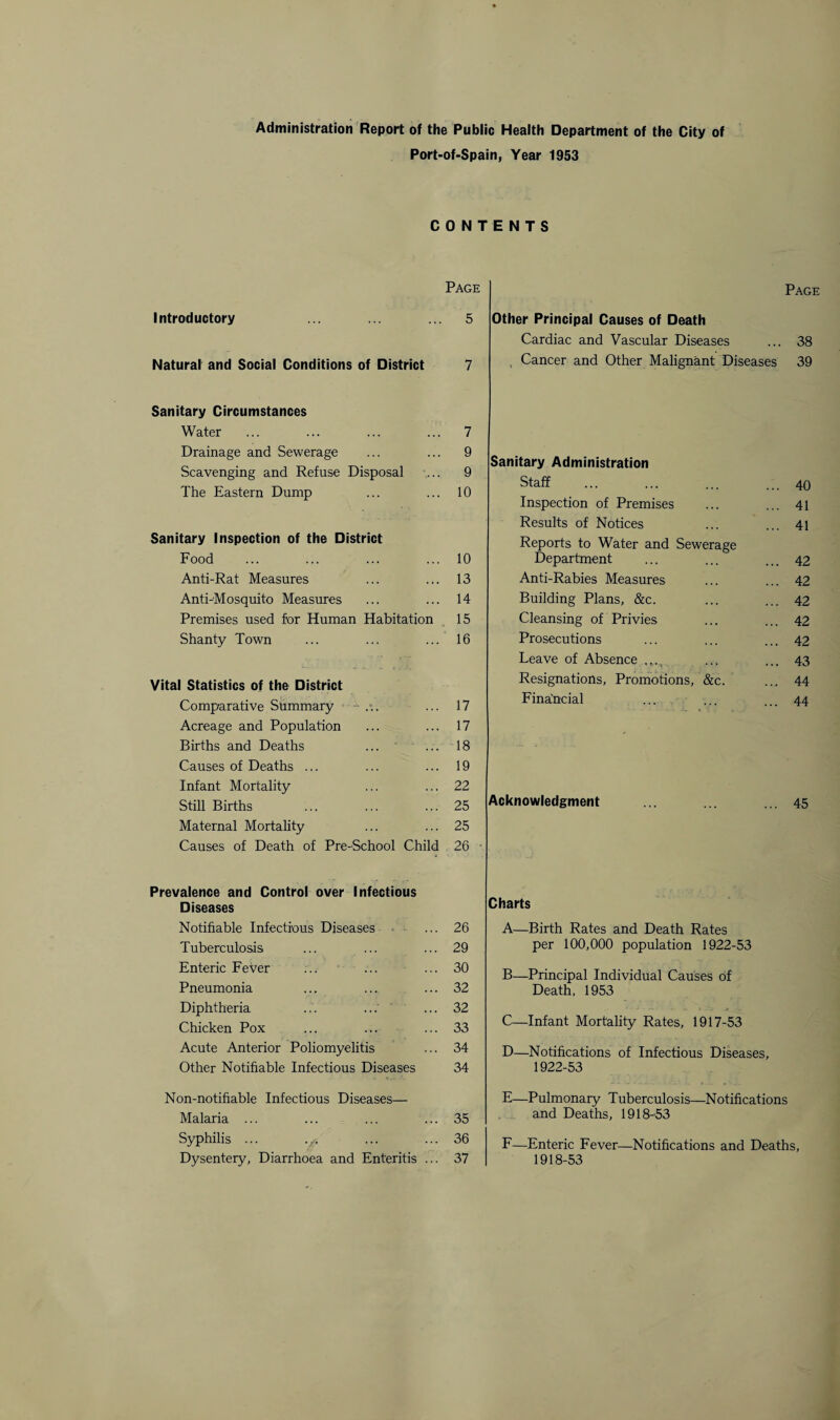 Administration Report of the Public Health Department of the City of Port-of-Spain, Year 1953 CONTENTS Page Introductory ... ... ... 5 Natural and Social Conditions of District 7 Sanitary Circumstances Water ... ... ... ... 7 Drainage and Sewerage ... ... 9 Scavenging and Refuse Disposal ... 9 The Eastern Dump ... ... 10 Sanitary Inspection of the District Food ... ... ... ... 10 Anti-Rat Measures ... ... 13 Anti-Mosquito Measures ... ... 14 Premises used for Human Habitation 15 Shanty Town ... ... ... 16 Vital Statistics of the District Comparative Summary - . ... 17 Acreage and Population ... ... 17 Births and Deaths ... ... 18 Causes of Deaths ... ... ... 19 Infant Mortality ... ... 22 Still Births ... ... ... 25 Maternal Mortality ... ... 25 Causes of Death of Pre-School Child 26 Prevalence and Control over Infectious Diseases Notifiable Infectious Diseases ... 26 Tuberculosis ... ... ... 29 Enteric Fever ... ... ... 30 Pneumonia ... ... ... 32 Diphtheria ... ...' ... 32 Chicken Pox ... ... ... 33 Acute Anterior Poliomyelitis ... 34 Other Notifiable Infectious Diseases 34 Non-no tillable Infectious Diseases— Malaria ... ... ... ... 35 Syphilis ... ... ... ... 36 Dysentery, Diarrhoea and Enteritis ... 37 Page Other Principal Causes of Death Cardiac and Vascular Diseases ... 38 , Cancer and Other Malignant Diseases 39 Sanitary Administration Staff . ... 40 Inspection of Premises ... 41 Results of Notices ... 41 Reports to Water and Sewerage Department ... 42 Anti-Rabies Measures ... 42 Building Plans, &c. ... 42 Cleansing of Privies ... 42 Prosecutions ... 42 Leave of Absence ... 43 Resignations, Promotions, &c. ... 44 Financial ... 44 Acknowledgment ... ... ... 45 Charts A—Birth Rates and Death Rates per 100,000 population 1922-53 B—Principal Individual Causes of Death, 1953 C—Infant Mortality Rates, 1917-53 D—Notifications of Infectious Diseases, 1922-53 E—Pulmonary Tuberculosis—Notifications and Deaths, 1918-53 F—Enteric Fever—Notifications and Deaths, 1918-53