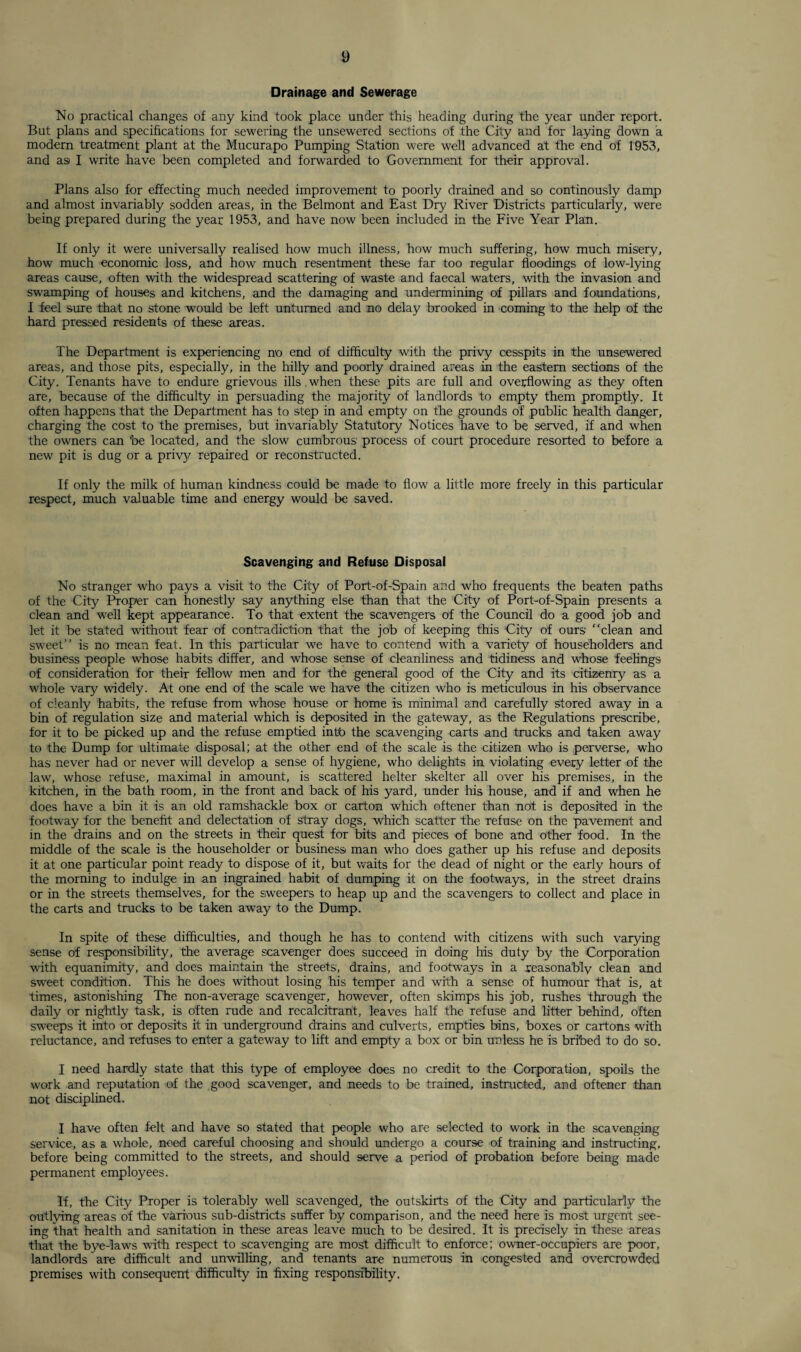 Drainage and Sewerage No practical changes of any kind took place under this heading during the year under report. But plans and specifications for sewering the unsewered sections of the City and for laying dowTn a modern treatment plant at the Mucurapo Pumping Station were well advanced at the end of 1953, and asi I write have been completed and forwarded to Government for their approval. Plans also for effecting much needed improvement to poorly drained and so continously damp and almost invariably sodden areas, in the Belmont and East Dry River Districts particularly, were being prepared during the year 1953, and have now been included in the Five Year Plan. If only it were universally realised how much illness, how much suffering, how much misery, how much economic loss, and how much resentment these far too regular floodings of low-lying areas cause, often with the widespread scattering of waste and faecal waters, with the invasion and swamping of houses and kitchens, and the damaging and undermining of pillars and foundations, I feel sure that no stone would be left unturned and no delay brooked in coming to the help of the hard pressed residents of these areas. The Department is experiencing no end of difficulty with the privy cesspits in the unsewered areas, and those pits, especially, in the hilly and poorly drained areas in the eastern sections of the City. Tenants have to endure grievous ills.when these pits are full and overflowing as they often are, because of the difficulty in persuading the majority of landlords to empty them promptly. It often happens that the Department has to step in and empty on the grounds of public health danger, charging the cost to the premises, but invariably Statutory Notices have to be served, if and when the owners can be located, and the slow cumbrous process of court procedure resorted to before a new pit is dug or a privy repaired or reconstructed. If only the milk of human kindness could be made to flow a little more freely in this particular respect, much valuable time and energy would be saved. Scavenging and Refuse Disposal No stranger who pays a visit to the City of Port-of-Spain and who frequents the beaten paths of the City Proper can honestly say anything else than that the City of Port-of-Spain presents a clean and well kept appearance. To that extent the scavengers of the Council do a good job and let it be stated without fear of contradiction that the job of keeping this City of ours clean and sweet’’ is no mean feat. In this particular we have to contend with a variety of householders and business people whose habits differ, and whose sense of cleanliness and tidiness and whose feelings of consideration for their fellow men and for the general good of the City and its citizenry as a whole vary widely. At one end of the scale we have the citizen who is meticulous in his observance of cleanly habits, the refuse from whose house or home is minimal and carefully stored away in a bin of regulation size and material which is deposited in the gateway, as the Regulations prescribe, for it to be picked up and the refuse emptied intb the scavenging carts and trucks and taken away to the Dump for ultimate disposal; at the other end of the scale is the citizen who is perverse, who has never had or never will develop a sense of hygiene, who delights in violating every letter of the law, whose refuse, maximal in amount, is scattered helter skelter all over his premises, in the kitchen, in the bath room, in the front and back of his yard, under his house, and if and when he does have a bin it is an old ramshackle box or carton which oftener than not is deposited in the footway for the benefit and delectation of stray dogs, which scatter the refuse on the pavement and in the drains and on the streets in their quest for bits and pieces of bone and other food. In the middle of the scale is the householder or business man who does gather up his refuse and deposits it at one particular point ready to dispose of it, but waits for the dead of night or the early hours of the morning to indulge in an ingrained habit of dumping it on the footways, in the street drains or in the streets themselves, for the sweepers to heap up and the scavengers to collect and place in the carts and trucks to be taken away to the Dump. In spite of these difficulties, and though he has to contend with citizens with such varying sense of responsibility, the average scavenger does succeed in doing his duty by the Corporation with equanimity, and does maintain the streets, drains, and footways in a reasonably clean and sweet condition. This he does without losing his temper and with a sense of humour that is, at times, astonishing The non-average scavenger, however, often skimps his job, rushes through the daily or nightly task, is often rude and recalcitrant, leaves half the refuse and litter behind, often sweeps it into or deposits it in underground drains and culverts, empties bins, boxes or cartons with reluctance, and refuses to enter a gateway to lift and empty a box or bin unless he is bribed to do so. I need hardly state that this type of employee does no credit to the Corporation, spoils the work and reputation of the good scavenger, and needs to be trained, instructed, and oftener than not disciplined. I have often felt and have so stated that people who are selected to work in the scavenging service, as a whole, need careful choosing and should undergo a course of training and instructing, before being committed to the streets, and should serve a period of probation before being made permanent employees. If, the City Proper is tolerably well scavenged, the outskirts of the City and particularly the outlying areas of the various sub-districts suffer by comparison, and the need here is most urgent see¬ ing that health and sanitation in these areas leave much to be desired. It is precisely in these areas that the bye-laws with respect to scavenging are most difficult to enforce; owner-occupiers are poor, landlords are difficult and unwilling, and tenants are numerous in congested and overcrowded premises with consequent difficulty in fixing responsibility.