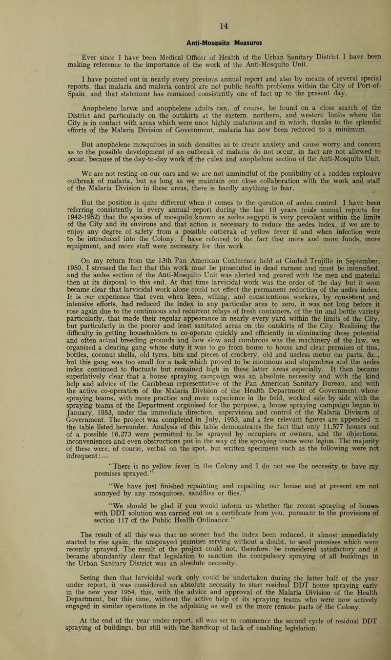 Anti-Mosquito Measures Ever since I have been Medical Officer of Health of the Urban Sanitary District I have been making reference to the importance of the work of the Anti-Mosquito Unit. I have pointed out in nearly every previous annual report and also by means of several special reports, that malaria and malaria control are not public health problems within the City of Port-of- Spain, and that statement has remained consistently one of fact up to the present day. Anophelene larvae and anophelene adults can, of course, be found on a close search of the District and particularly on the outskirts at the eastern, northern, and western limits where the City is in contact with areas which were once highly malarious and in which, thanks to the splendid efforts of the Malaria Division of Government, malaria has now been reduced to a minimum. But anophelene mosquitoes in such densities as to create anxiety and cause worry and concern as to the possible development of an outbreak of malaria do not occur, in fact are not allowed to occur, because of the day-to-day work Of the culex and anophelene section of the Anti-Mosquito Unit. We are not resting on our oars and we are not unmindful of the possibility of a sudden explosive outbreak of malaria, but as long as we maintain our close collaboration with the work and staff of the Malaria Division in these areas, there is hardly anything to fear. But the position is quite different when it comes to the question of aedes control. I have been referring consistently in every annual report during the last 10 years (vide annual reports for 1942-1952) that the species of mosquito known as aedes aegypti is very prevalent within the limits of the City and its environs and that action is necessary to reduce the aedes index, if we are to enjoy any degree of safety from a possible outbreak of yellow fever if and when infection were to be introduced into the Colony. I have referred to the fact that more and more funds, more equipment, and more staff were necessary for this work. On my return from the 13th Pan American Conference held at Ciudad Trujillo in September, 1950, I stressed the fact that this work must be prosecuted in dead earnest and must be intensified, and the aedes section of the Anti-Mosquito Unit was alerted and geared with the men and material then at its disposal to this end. At that time larvicidal work was the order of the day but it soon became clear that larvicidal work alone could not effect the permanent reduction of the aedes index. It is dur experience that even when keen, willing, and conscientious workers, by consistent and intensive efforts, had reduced the index in any particular area to zero, it was not long before it rose again due to the continuous and recurrent relays of fresh containers, of the tin and bottle variety particularly, that made their regular appearance in nearly every yard within the limits of the City, but particularly in the poorer and least sanitated areas dn the outskirts of the City. Realising the difficulty in getting householders to co-operate quickly and efficiently in eliminating these potential and often actual breeding grounds and how slow and cumbrous was the machinery of the law, we organised a clearing gang whdse duty it was to go from house to house and clear premises of tins, bottles, coconut shells, old tyres, bits and pieces of crockery, old and useless motor car parts, &c., but this gang was too small for a task which proved to be enormous and stupendous and the aedes index continued to fluctuate but remained high in these latter areas especially. It then became superlatively clear that a house spraying campaign was an absolute necessity and with the kind help and advice of the Caribbean representative of the Pan American Sanitary Bureau, and with the active co-operatiOn of the Malaria Division of the Health Department of Government whose spraying teams, with more practice and more experience in the field, worked side by side with the spraying teams of the Department organised for the purpose, a house spraying campaign began in January, 1953, under the immediate direction, supervision and control of the Malaria Division of Government. The project was completed in July, 1953, and a few relevant figures are appended n the table listed hereunder. Analysis of this table demonstrates the fact that only 11,577 houses out of a possible 16,273 were permitted to be sprayed by occupiers Or owners, and the objections, inconveniences and even obstructions put in the way of the spraying teams were legion. The majority of these were, of course, verbal on the spot, but written specimens such as the following were not infrequent: — “There is no yellow fever in the Colony and I do not see the necessity to have my premises sprayed.’’ “We have just finished repainting and repairing our house and at present are not annoyed by any mosquitoes, sandflies or flies.” “We should be glad if you would inform us whether the recent spraying of houses with DDT solution was carried out on a certificate from you, pursuant to the provisions of section 117 of the Public Health Ordinance.” The result of all this- was that no sooner had the index been reduced, it almost immediately started to rise again, the unsprayed premises serving without a doubt, to seed premises which were recently sprayed. The result of the project could not, therefore, be considered satisfactory and it became abundantly clear that legislation to sanction the compulsory spraying of all buildings in the Urban Sanitary District was an absolute necessity. Seeing then that larvicidal work only could be undertaken during the latter half of the year under report, it was considered an absolute necessity to start residual DDT house spraying early in the new year 1954, this, with the advice and approval of the Malaria Division of the Health Department, but this time, without the active help of its spraying teams who were now actively engaged in similar operations in the adjoining as well as the more remote parts of the Colony. At the end of the year under report, all was set to commence the second cycle of residual DDT spraying of buildings, but still with the handicap of lack of enabling legislation.