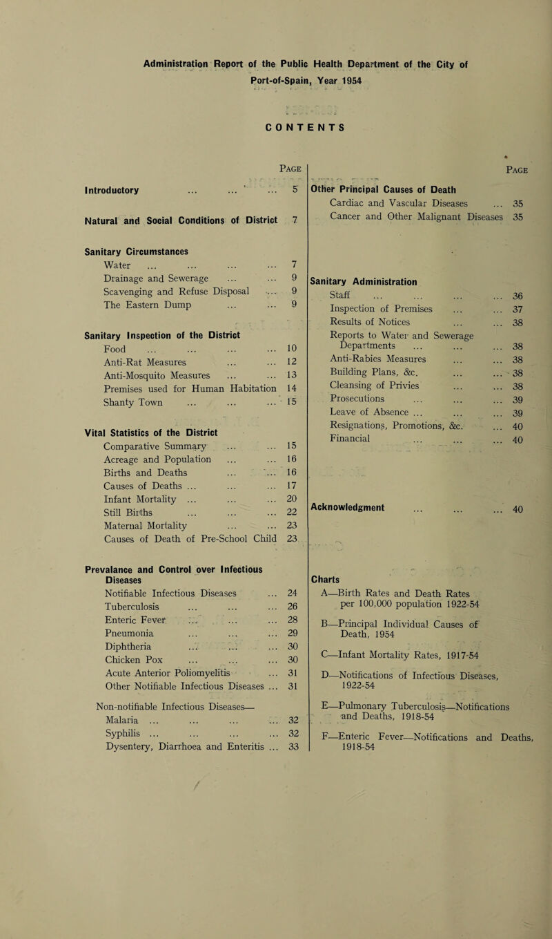 Administration Report of the Public Health Department of the City of Port-of-Spain, Year 1954 CONTENTS Page Introductory ... 5 Natural and Social Conditions of District 7 Sanitary Circumstances Water ... ... ... ... 7 Drainage and Sewerage ... ... 9 Scavenging and Refuse Disposal ... 9 The Eastern Dump ... ... 9 Sanitary Inspection of the District Food ... ... ... ... 10 Anti-Rat Measures ... ... 12 Anti-Mosquito Measures ... ... 13 Premises used for Human Habitation 14 Shanty Town ... ... ... 15 ... 15 ... 16 ... 16 ... 17 ... 20 ... 22 ... 23 Child 23 Prevalance and Control over Infectious Diseases Notifiable Infectious Diseases ... 24 Tuberculosis ... ... ... 26 Enteric Fever ... ... ... 28 Pneumonia ... ... ... 29 Diphtheria ... ... ... 30 Chicken Pox ... ... ... 30 Acute Anterior Poliomyelitis ... 31 Other Notifiable Infectious Diseases ... 31 Non-notifiable Infectious Diseases— Malaria ... ... ... ... 32 Syphilis ... ... ... ... 32 Dysentery, Diarrhoea and Enteritis ... 33 Vital Statistics of the District Comparative Summary Acreage and Population Births and Deaths Causes of Deaths ... Infant Mortality ... Still Births Maternal Mortality Causes of Death of Pre-School Page Other Principal Causes of Death Cardiac and Vascular Diseases ... 35 Cancer and Other Malignant Diseases 35 Sanitary Administration Staff ... . ... 36 Inspection of Premises ... 37 Results of Notices ... 38 Reports to Water1 and Sewerage Departments ... 38 Anti-Rabies Measures ... 38 Building Plans, &c. ... 38 Cleansing of Privies ... 38 Prosecutions ... 39 Leave of Absence ... ... 39 Resignations, Promotions, &c. ... 40 Financial ... 40 Acknowledgment ... ... ... 40 Charts A—Birth Rates and Death Rates per 100,000 population 1922-54 B—Principal Individual Causes of Death, 1954 C—Infant Mortality Rates, 1917-54 D—Notifications of Infectious Diseases, 1922-54 E—Pulmonary Tuberculosis—Notifications and Deaths, 1918-54 F—Enteric Fever—Notifications and Deaths, 1918-54