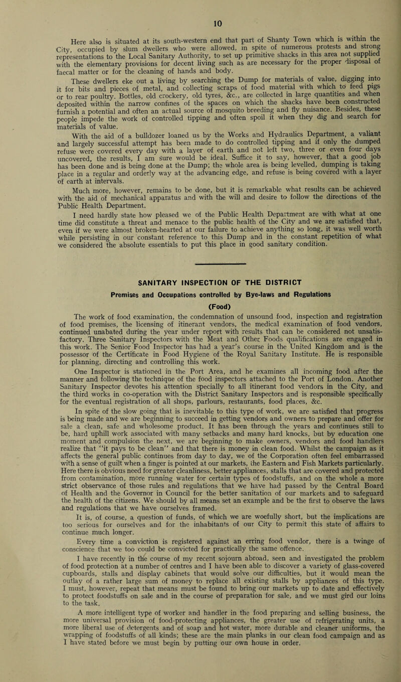 Here also is situated at its south-western end that part of Shanty Town which is within the City, occupied by slum dwellers who were allowed, in spite of numerous protests and strong representations to the Local Sanitary Authority, to set up primitive shacks in this area not supplied with the elementary provisions for decent living such as are necessary for the proper disposal of faecal matter or for the cleaning of hands and body. These dwellers eke out a living by searching the Dump for materials of value, digging into it for bits and pieces of metal, and collecting scraps of food material with which to feed pigs or to rear poultry. Bottles, old crockery, old tyres, &c., are collected in large quantities and when deposited within the narrow confines of the spaces on which the shacks have been constructed furnish a potential and often an actual source of mosquito breeding and fly nuisance. Besides, these people impede the work of controlled tipping and often spoil it when they dig and search for1 materials of value. With the aid of a bulldozer loaned us by the Works and Hydraulics Department, a valiant and largely successful attempt has been made to do controlled tipping and if only the dumped refuse were covered every day with a layer of earth and not left two, three or even four days uncovered, the results, I am Sure would be ideal. Suffice it to say, however, that, a good job has been done and is being done at the Dump; the whole area is being levelled, dumping is taking place in a regular and orderly way at the advancing edge, and refuse is being covered with a layer of earth at intervals. Much more, however, remains to be done, but it is remarkable what results can be achieved with the aid of mechanical apparatus' and with the will and desire to follow the directions of the Public Health Department. I need hardly state how pleased we of the Public Health Department are with what at one time did constitute a threat and menace to the public health of the City and we are satisfied that, even if we were almost broken-hearted at our failure to achieve anything so long, it was well worth while persisting in our constant reference to this Dump and in the constant repetition of what we considered the absolute essentials to put this place in good sanitary condition. SANITARY INSPECTION OF THE DISTRICT Premises and Occupations controlled by Bye-laws and Regulations (Food) The work of food examination, the condemnation of unsound food, inspection and registration of food premises, the licensing of itinerant vendors, the medical examination of food vendors, continued unabated during the year under report with results that can be considered not unsatis¬ factory. Three Sanitary Inspectors with the Meat and Other Foods qualifications are engaged in this work. The Senior Food Inspector has had a year’s course in the United Kingdom and is the possessor of the Certificate in Food Hygiene of the Royal Sanitary Institute. He is responsible for planning, directing and controlling this work. One Inspector is stationed in the Port Area, and he examines all incoming food after the manner and following the technique of the food inspectors attached to the Port of London. Another Sanitary Inspector devotes his attention specially to all itinerant food vendors in the City, and the third works in co-operation with the District Sanitary Inspectors and is responsible specifically for the eventual registration of all shops, parlours, restaurants, food places, &c. In spite of the slow going that is inevitable to this type of work, we are satisfied that progress is being made and we are beginning to succeed in getting vendors and owners to prepare and offer for sale a clean, safe and wholesome product. It has been through the years and continues still to be, hard uphill work associated with many setbacks and many hard knocks, but by education one moment and compulsion the next, we are beginning to make owners, vendors and food handlers realize that “it pays to be clean” and that there is money in clean food. Whilst the campaign as it affects the general public continues from day to day, we of the Corporation often feel embarrassed with a sense of guilt when a finger is pointed at our markets, the Eastern and Fish Markets particularly. Here there is obvious need for greater cleanliness, better appliances, stalls that are covered and protected from contamination, more running water for certain types of foodstuffs, and on the whole a more strict observance of those rules and regulations that we have had passed by the Central Board of Health and the Governor in Council for the better sanitation of our markets and to safeguard the health of the citizens. We should by all means set an example and be the first to observe the laws and regulations that we have ourselves framed. It is, of course, a question of funds, of which we are woefully short, but the implications are too serious for ourselves and for the inhabitants of our City to permit this state of affairs to continue much longer. Every time a conviction is registered against an erring food vendor, there is a twinge of conscience that we too could be convicted for practically the same offence. I have recently in the course of my recent sojourn abroad, seen and investigated the problem of food protection at a number of centres and I have been able to discover a variety of glass-covered cupboards, stalls and display cabinets that would solve our difficulties, but it would mean the outlay of a rather large sum of money to replace all existing stalls by appliances of this type. I must, however, repeat that means must be found to bring our markets up to date and effectively to protect foodstuffs on sale and in the course of preparation for sale, and we must gird our loins to the task. A more intelligent type of worker and handler in the food preparing and selling business, the more universal provision of food-protecting appliances, the greater use of refrigerating units, a more liberal use of detergents and of soap and hot water, more durable and cleaner uniforms, the wrapping of foodstuffs of all kinds; these are the main planks in our clean food campaign and as I have stated before we must begin by putting our own house in order.