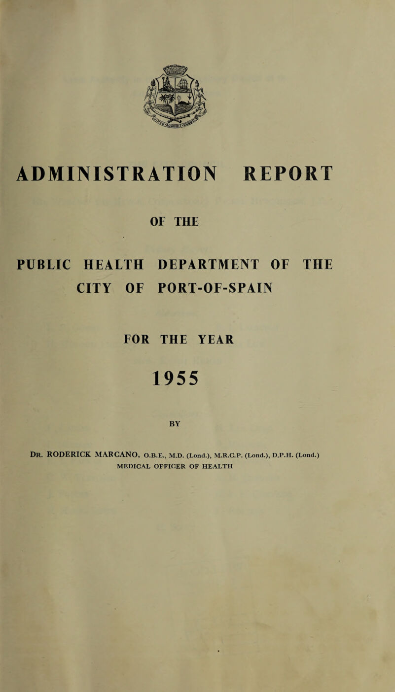 OF THE PUBLIC HEALTH DEPARTMENT OF THE CITY OF PORT-OF-SPAIN FOR THE YEAR 1955 Dr. RODERICK MARCANO, O.B.E., M.D. (Lond.), M.R.C.P. (Lond.), D.P.H. (Lond.) MEDICAL OFFICER OF HEALTH