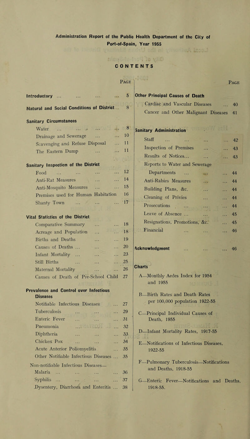 Administration Report of the Public Health Department of the City of Port-of-Spain, Year 1955 Introductory ... Natural and Social Conditions of District Sanitary Circumstances Water ... ... ,*• Drainage and Sewerage Scavenging and Refuse Disposal The Eastern Dump Sanitary Inspection of the District Food Anti-Rat Measures Anti-Mosquito Measures Premises used for Human Habitation Shanty Town Vital Statistics of the District Comparative Summary Acreage and Population Births and Deaths Causes of Deaths Infant Mortality Still Births Maternal Mortality Causes of Death of Pre-School Child Prevalence and Control over Infectious Diseases Notifiable Infectious Diseases Tuberculosis Enteric Fever Pneumonia ... ... Diphtheria Chicken Pox Acute Anterior Poliomyelitis Other Notifiable Infectious Diseases ... 35 Non-notifiable Infectious Diseases— Malaria ... ... ... ... 36 Syphilis ... ... ... ... 37 .Dysentery, Diarrhoea and Enteritis ... 38 Page Other Principal Causes of Death Cardiac and Vascular Diseases ... 40 Cancer and Other Malignant Diseases 41 Sanitary Administration Staff ... ... ... ... 42 Inspection of Premises ... ... 43 Results of Notices... ... ... 43 Reports to Water and Sewerage Departments ... ... ... 44 Anti-Rabies Measures ... ... 44 Building Plans, &c. ... ... 44 Cleaning of Privies ... ... 44 Prosecutions ... ... ... 44 Leave of Absence ... ... ... 45 Resignations, Promotions, &c’.' ... 45 Financial ... ... ... 46 Acknowledgment ... ... ... 46 Charts A—Monthly Aedes Index for 1954 and 1955 B—Birth Rates and Death Rates per 100,000 population 1922-55 C—Principal Individual Causes of Death, 1955 D—Infant Mortality Rates, 1917-55 E—Notifications of Infectious Diseases, 1922-55 F—Pulmonary Tuberculosis—Notifications and Deaths, 1918-55 G—Enteric Fever—Notifications and Deaths 1918-55. CONTENTS Page 5 8 8 10 11 11 12 14 15 16 17 18 18 19 20 23 25 26 27 27 29 31 32 33 34 35