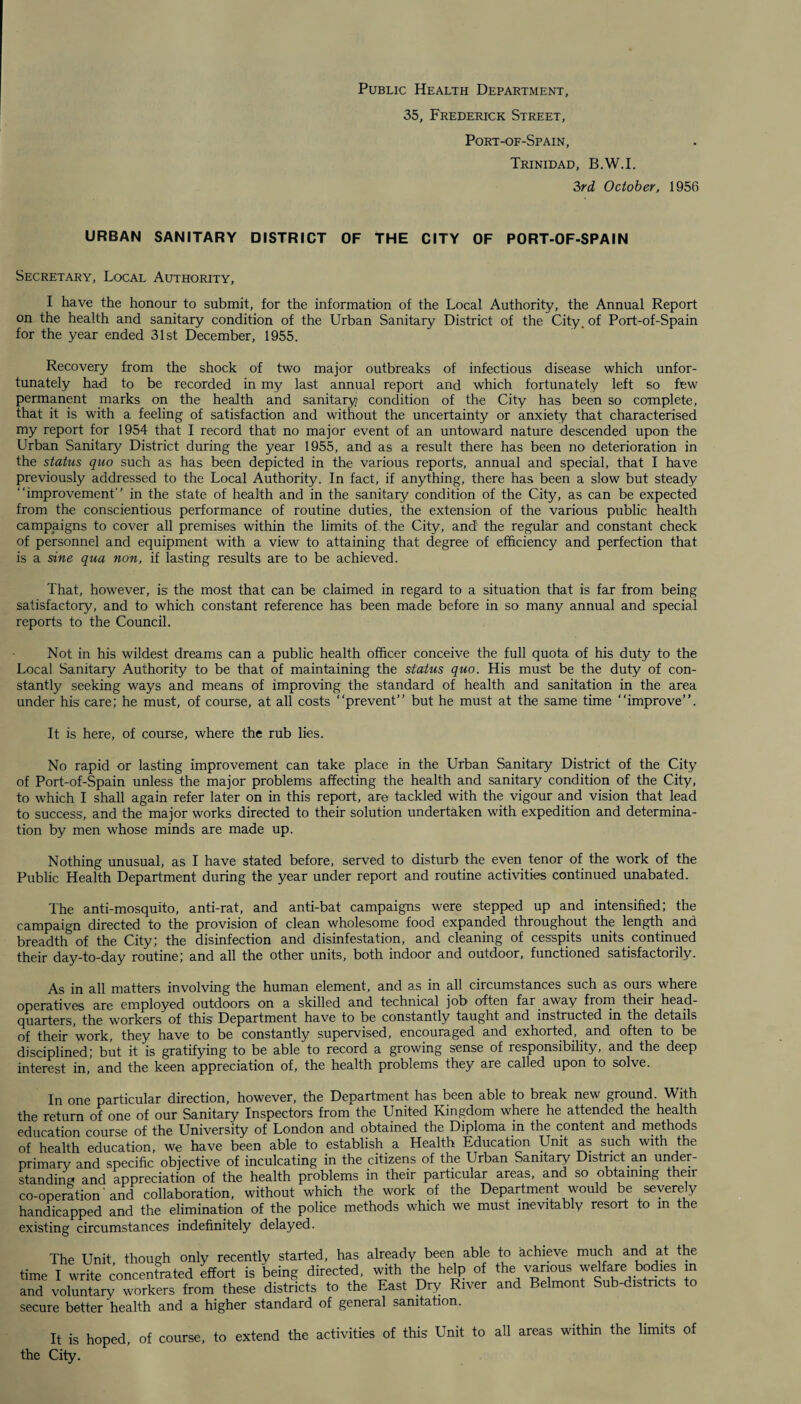 Public Health Department, 35, Frederick Street, Port-of-Spain, Trinidad, B.W.I. 3rd October, 1956 URBAN SANITARY DISTRICT OF THE CITY OF PORT-OF-SPAIN Secretary, Local Authority, I have the honour to submit, for the information of the Local Authority, the Annual Report on the health and sanitary condition of the Urban Sanitary District of the City, of Port-of-Spain for the year ended 31st December, 1955. Recovery from the shock of two major outbreaks of infectious disease which unfor¬ tunately had to be recorded in my last annual report and which fortunately left so few permanent marks on the health and sanitary condition of the City has been so complete, that it is with a feeling of satisfaction and without the uncertainty or anxiety that characterised my report for 1954 that I record that no major event of an untoward nature descended upon the Urban Sanitary District during the year 1955, and as a result there has been no deterioration in the status quo such as has been depicted in the various reports, annual and special, that I have previously addressed to the Local Authority. In fact, if anything, there has been a slow but steady “improvement in the state of health and in the sanitary condition of the City, as can be expected from the conscientious performance of routine duties, the extension of the various public health campaigns to cover all premises within the limits of the City, and the regular and constant check of personnel and equipment with a view to attaining that degree of efficiency and perfection that is a sine qua non, if lasting results are to be achieved. That, however, is the most that can be claimed in regard to a situation that is far from being satisfactory, and to which constant reference has been made before in so many annual and special reports to the Council. Not in his wildest dreams can a public health officer conceive the full quota of his duty to the Local Sanitary Authority to be that of maintaining the status quo. His must be the duty of con¬ stantly seeking ways and means of improving the standard of health and sanitation in the area under his care; he must, of course, at all costs “prevent” but he must at the same time “improve”. It is here, of course, where the rub lies. No rapid or lasting improvement can take place in the Urban Sanitary District of the City of Port-of-Spain unless the major problems affecting the health and sanitary condition of the City, to which I shall again refer later on in this report, are tackled with the vigour and vision that lead to success, and the major works directed to their solution undertaken with expedition and determina¬ tion by men whose minds are made up. Nothing unusual, as I have stated before, served to disturb the even tenor of the work of the Public Health Department during the year under report and routine activities continued unabated. The anti-mosquito, anti-rat, and anti-bat campaigns were stepped up and intensified; the campaign directed to the provision of clean wholesome food expanded throughout the length and breadth of the City; the disinfection and disinfestation, and cleaning of cesspits units continued their day-to-day routine; and all the other units, both indoor and outdoor, functioned satisfactorily. As in all matters involving the human element, and as in all circumstances such as ours where operatives are employed outdoors on a skilled and technical job often far away from their head¬ quarters, the workers of this Department have to be constantly taught and instructed in the details of their work, they have to be constantly supervised, encouraged and exhorted, and often to be disciplined; but it is gratifying to be able to record a growing sense of responsibility, and the deep interest in, and the keen appreciation of, the health problems they are called upon to solve. In one particular direction, however, the Department has been able to break new ground. With the return of one of our Sanitary Inspectors from the United Kingdom where he attended the health education course of the University of London and obtained the Diploma in the content and methods of health education, we have been able to establish_ a Health Education Unit as such with the primary and specific objective of inculcating in the citizens of the Urban Sanitary District an under¬ standing and appreciation of the health problems in their particular areas, and so obtaining their co-operation 'and collaboration, without which the work of the Department would be severely handicapped and the elimination of the police methods which we must inevitably resort to in the existing circumstances indefinitely delayed. The Unit though only recently started, has already been able to achieve much and at the time I write concentrated effort is being directed, with the help of the various welfare bodies in and voluntary workers from these districts to the East Dry River and Belmont Sub-distncts to secure better health and a higher standard of general sanitation. It is hoped, of course, to extend the activities of this Unit to all areas within the limits of the City.