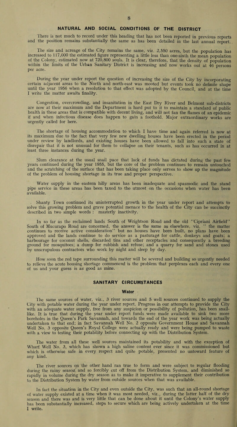 NATURAL AND SOCIAL CONDITIONS OF THE DISTRICT There is not much to record under this heading that has not been reported in previous reports and the position remains substantially the same as has been detailed in the last annual report. The size and acreage of the City remains the same, viz. 2,550 acres, but the population has increased to 117,000 the estimated figure representing a little less than one-sixth the mean population of the Colony, estimated now at 720,800 souls. It is clear, therefore, that the density of population within the limits of the Urban Sanitary District is increasing and now works out at 46 persons per acre. During the year under report the question of increasing the size of the City by incorporating certain adjacent areas to the North and north-east was mooted but events took no definite shape until the year 1956 when a resolution to that effect was adopted by the Council, and at the time I write the matter awaits finality. Congestion, overcrowding, and insanitation in the East Dry River and Belmont sub-districts are now at their maximum and the Department is hard put to it to maintain a standard of public health in these areas that is compatible with decent living, and will not fan the flames of an epidemic if and when infectious disease does happen to gain a foothold. Major extraordinary works are urgently called for here. The shortage of housing accommodation to which I have time and again referred is now at its maximum due to the fact that very few new dwelling houses have been erected in the period under review by landlords, and existing houses have been allowed to fall into such a state of disrepair that it is not unusual for them to collapse on their tenants, such as has occurred in at least three instances during the year. Slum clearance at the usual snail pace that lack of funds has dictated during the past few years continued during the year 1955, but the core of the problem continues to remain untouched and the scratching of the surface that has been taking place only serves to show up the magnitude of the problem of housing shortage in its true and proper perspective. Water supply in the eastern hilly areas has been inadequate and spasmodic and the stand pipe service in these areas has been taxed to the utmost on the occasions when water has been available. . Shanty Town continued its uninterrupted growth in the year under report and attempts to solve this growing problem and grave potential menace to the health of the City can be succinctly described in two simple words : masterly inactivity. In so far as the reclaimed lands South of Wrightson Road and the old “Cipriani Airfield’’ South of Mucurapo Road are concerned, the answer is the same as elsewhere, viz. “ the matter continues to receive active consideration’’ but no houses have been built, no plans have been approved and the lands continue to do service as a pasturagd for cattle, donkeys and goats; a harbourage for coconut shells, discarded tins and other receptacles and consequently a breeding ground for mosquitoes; a dump for rubbish and refuse; and a quarry for sand and stones used by unscrupulous contractors who work by night and sleep by day. How soon the red tape surrounding this matter will be severed and building so urgently needed to relieve the acute housing shortage commenced is the problem that perplexes each and every one of us and your guess is as good as mine. SANITARY CIRCUMSTANCES Water The same sources of water, viz., 3 river sources and 5 well sources continued to supply the City with potable water during the year under report. Progress in our attempts to provide the City with an adequate water supply, free from any suspicion or possibility of pollution, has been snail- like. It is true that during the year under report funds were made available to sink two more boreholes in the Queen’s Park Savannah, and towards the end of the year work was being actually undertaken to that end; in fact Savannah Well No. 2 opposite Government House and Savannah Well No. 3 opposite Queen’s Royal College were actually ready and were being pumped to waste with a view to testing their potability before connecting up with the Distribution System. The water from all these well sources maintained its potability and with the exception of Wharf Well No. 3, which has shown a high saline content ever since it was commissioned but which is otherwise safe in every respect and quite potable, presented no untoward feature of any kind. The river sources on the other hand ran true to form and were subject to regular flooding during the rainy season and so forcibly cut off from the Distribution System, and diminished so rapidly in volume during the dry season as to make it imperative to supplement their contribution to the Distribution System by water from outside sources when that was available. In fact the situation in the City and even outside the City, was such that an all-round shortage of water supply existed at a time when it was most needed, viz., during the latter half of the dry season and there was and is very little that can be done about it until the Colony’s water supply has been substantially increased, steps to secure which are being actively undertaken at the time I write.