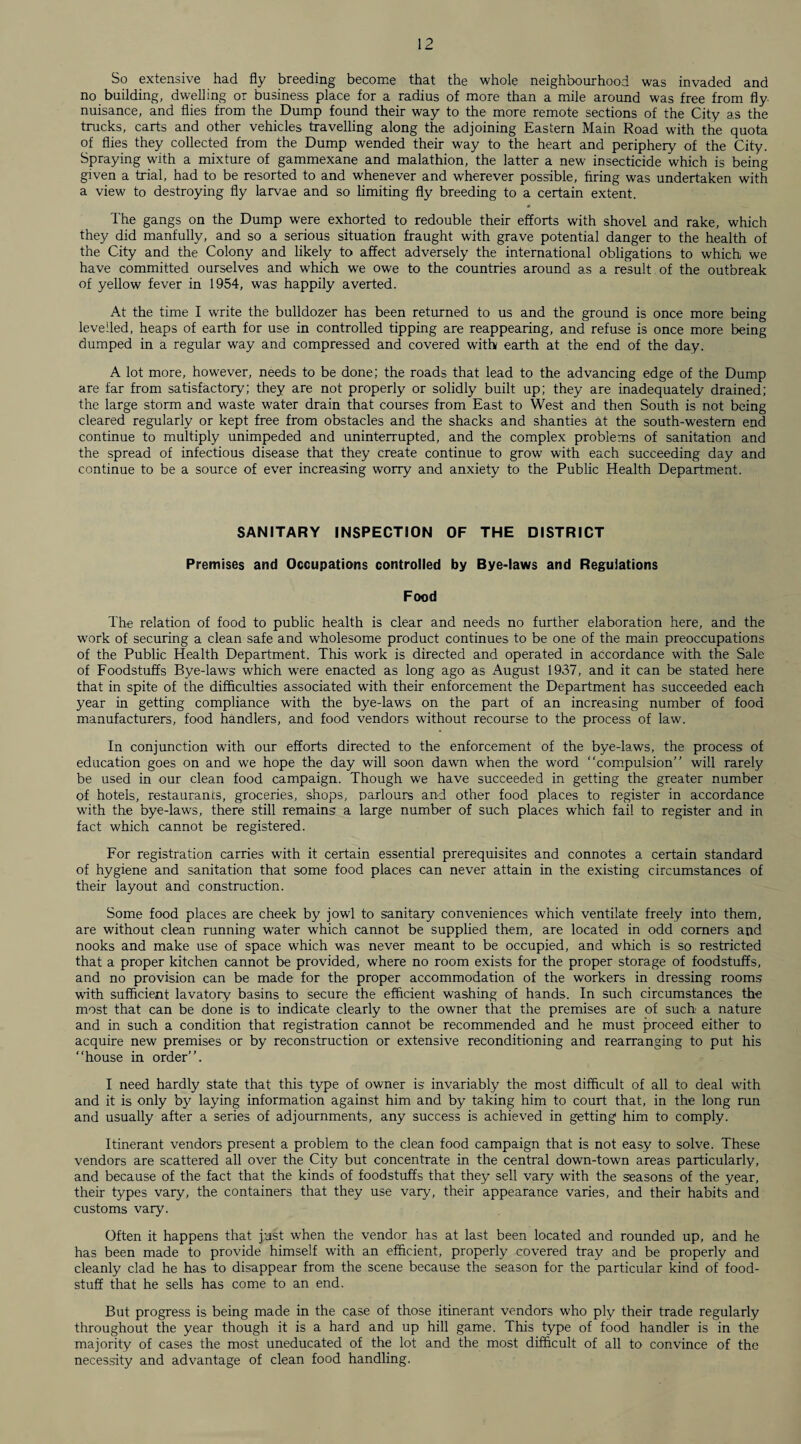So extensive had fly breeding become that the whole neighbourhood was invaded and no building, dwelling or business place for a radius of more than a mile around was free from fly nuisance, and flies from the Dump found their way to the more remote sections of the City as the trucks, carts and other vehicles travelling along the adjoining Eastern Main Road with the quota of flies they collected from the Dump wended their way to the heart and periphery of the City. Spraying with a mixture of gammexane and malathion, the latter a new insecticide which is being given a trial, had to be resorted to and whenever and wherever possible, firing was undertaken with a view to destroying fly larvae and so limiting fly breeding to a certain extent. The gangs on the Dump were exhorted to redouble their efforts with shovel and rake, which they did manfully, and so a serious situation fraught with grave potential danger to the health of the City and the Colony and likely to affect adversely the international obligations to which we have committed ourselves and which we owe to the countries around as a result of the outbreak of yellow fever in 1954, was happily averted. At the time I write the bulldozer has been returned to us and the ground is once more being levelled, heaps of earth for use in controlled tipping are reappearing, and refuse is once more being dumped in a regular way and compressed and covered with earth at the end of the day. A lot more, however, needs to be done; the roads that lead to the advancing edge of the Dump are far from satisfactory; they are not properly or solidly built up; they are inadequately drained; the large storm and waste water drain that courses from East to West and then South is not being cleared regularly or kept free from obstacles and the shacks and shanties at the south-western end continue to multiply unimpeded and uninterrupted, and the complex problems of sanitation and the spread of infectious disease that they create continue to grow with each succeeding day and continue to be a source of ever increasing worry and anxiety to the Public Health Department. SANITARY INSPECTION OF THE DISTRICT Premises and Occupations controlled by Bye-laws and Regulations Food The relation of food to public health is clear and needs no further elaboration here, and the work of securing a clean safe and wholesome product continues to be one of the main preoccupations of the Public Health Department. This work is directed and operated in accordance with the Sale of Foodstuffs Bye-laws' which were enacted as long ago as August 1937, and it can be stated here that in spite of the difficulties associated with their enforcement the Department has succeeded each year in getting compliance with the bye-laws on the part of an increasing number of food manufacturers, food handlers, and food vendors without recourse to the process of law. In conjunction with our efforts directed to the enforcement of the bye-laws, the process of education goes on and we hope the day will soon dawn when the word “compulsion” will rarely be used in our clean food campaign. Though we have succeeded in getting the greater number of hotels, restaurants, groceries, shops, parlours and other food places to register in accordance with the bye-laws, there still remains a large number of such places which fail to register and in fact which cannot be registered. For registration carries with it certain essential prerequisites and connotes a certain standard of hygiene and sanitation that some food places can never attain in the existing circumstances of their layout and construction. Some food places are cheek by jowl to sanitary conveniences which ventilate freely into them, are without clean running water which cannot be supplied them, are located in odd comers and nooks and make use of space which was never meant to be occupied, and which is so restricted that a proper kitchen cannot be provided, wThere no room exists for the proper storage of foodstuffs, and no provision can be made for the proper accommodation of the workers in dressing rooms with sufficient lavatory basins to secure the efficient washing of hands. In such circumstances the most that can be done is to indicate clearly to the owner that the premises are of such a nature and in such a condition that registration cannot be recommended and he must proceed either to acquire new premises or by reconstruction or extensive reconditioning and rearranging to put his “house in order”. I need hardly state that this type of owner is invariably the most difficult of all to deal with and it is only by laying information against him and by taking him to court that, in the long run and usually after a series of adjournments, any success is achieved in getting him to comply. Itinerant vendors present a problem to the clean food campaign that is not easy to solve. These vendors are scattered all over the City but concentrate in the central down-town areas particularly, and because of the fact that the kinds of foodstuffs that they sell vary with the seasons of the year, their types vary, the containers that they use vary, their appearance varies, and their habits and customs vary. Often it happens that just when the vendor has at last been located and rounded up, and he has been made to provide himself with an efficient, properly covered tray and be properly and cleanly clad he has to disappear from the scene because the season for the particular kind of food¬ stuff that he sells has come to an end. But progress is being made in the case of those itinerant vendors who ply their trade regularly throughout the year though it is a hard and up hill game. This type of food handler is in the majority of cases the most uneducated of the lot and the most difficult of all to convince of the necessity and advantage of clean food handling.