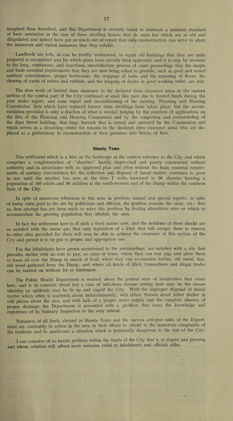imagined than described, and this Department is severely taxed to maintain a minimal standard of basic sanitation in the case of those dwelling houses that do exist but which are so old and dilapidated and indeed have got so much out of repair that only reconstruction can serve to abate the numerous and varied nuisances that they exhibit. Landlords are loth, as can be readily understood, to repair old buildings that they are quite prepared to reconstruct and for which plans have already been approved, and it is only by recourse to the long, continuous, and sometimes unsatisfactory process of court proceedings that the simple and basic essential requirements that they are now being asked to provide, such as good and sound sanitary conveniences, proper bathrooms, the stoppage of leaks and the repairing of floors, the clearing of yards of refuse and rubbish, and the keeping of drains in good working order, are met. The slow work of limited slum clearance in the declared slum clearance areas in the eastern section of the central part of the City continued at snail like; pace due to limited funds during the year under report, and some repair and reconditioningl of the existing ‘Planning and Housing Commission’ flats which have replaced former slum dwellings have taken place, but the accom¬ modation provided is only a fraction of what is needed judging by tho numbers of applications on the files of the Planning and Housing Commission and by the congestion and overcrowding of the Ajax Street building, that huge barrack that is owned and operated by the Commission and which serves as a decanting centre for tenants in the declared slum clearance areas who are dis¬ placed as a preliminary to reconstruction of their premises into blocks of flats. Shanty Town This settlement which is a blot on the landscape at the eastern entrance to the City and which comprises a conglomeration of “shanties” hastily improvised and poorly constructed without authority and in accordance with no approved plan and often without the basic essential require¬ ments of sanitary conveniences for the collection and disposal of faecal matter, continues to grow in size until the number has now, at the time I write, increased to 96 shanties housing a population of 169 adults and 96 children at the south-western end of the Dump within the southern limit of the City. In spite of numerous references to this area in previous annual and special reports, in spite of many visits paid to the site by politicians and officials, the position remains the same, viz., that no firm attempt has yet been made to solve this problem by finding alternative sites on which to accommodate the growing population that inhabits the area. In fact the settlement here is of such a fixed nature now, and the residents of these shacks are so satisfied with the status quo that only legislation of a kind that will compel them to remove to other sites provided for them will ever be able to achieve the clearance of this section of the City and permit it to be put to proper and appropriate use. For the inhabitants have grown accustomed to the surroundings, are satisfied with a site that provides shelter with no rent to pay, no rates or taxes, where they can rear pigs and allow them to roam all over the Dump in search of food, where they can accumulate bottles, old metal, tins, old wood gathered from the Dump, and where all kinds of illicit transactions and illegal trades can be carried on without let or hindrance. The Public Health Department is worried about the general state of insanitation that exists here, and is in constant dread lest a case of infectious disease arising here may be the means whereby an epidemic may be lit up and engulf the City. With) the improper disposal of faecal matter which often is scattered about indiscriminately, with refuse thrown about helter skelter in odd places about the area and with lack of a proper water supply and the complete absence of proper drainage, the Department is presented with a problem that taxes the knowledge and experience of its Sanitary Inspectors to the very utmost. Nuisances of all kinds abound in Shanty fl own and the various anti-pest units of the Depart¬ ment are constantly in action in the area in their efforts to attend to the numerous complaints of the residents and to ameliorate a situation which is potentially dangerous to the rest of the City. I can conceive of no health problem within the limits of the City that is so urgent and pressing and whose solution will afford more welcome relief to inhabitants and officials alike.