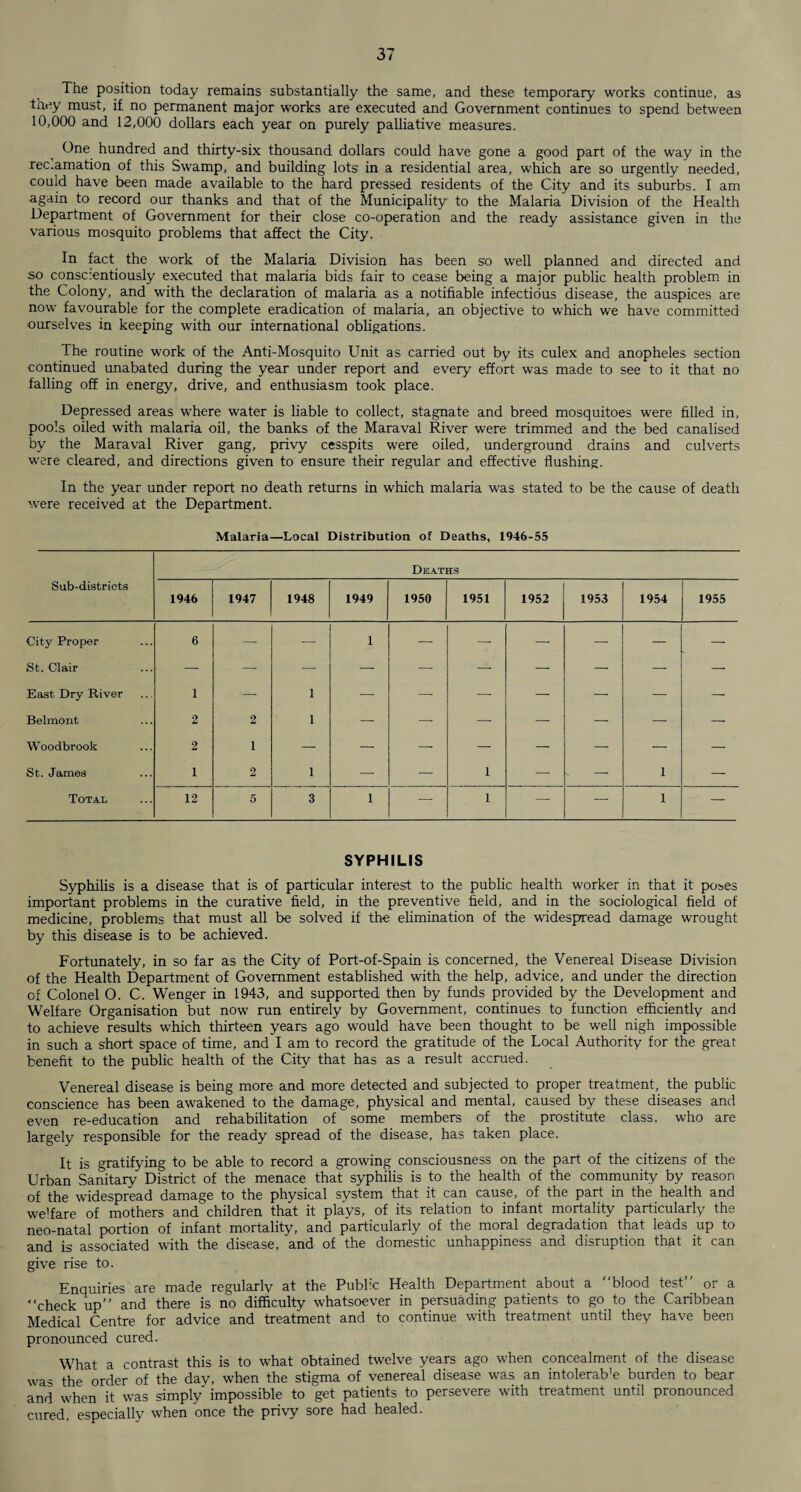 The position today remains substantially the same, and these temporary works continue, as they must, if no permanent major works are executed and Government continues to spend between 10,000 and 12,000 dollars each year on purely palliative measures. One hundred and thirty-six thousand dollars could have gone a good part of the way in the reclamation of this Swamp, and building lots in a residential area, which are so urgently needed, could have been made available to the hard pressed residents of the City and its suburbs. I am again to record our thanks and that of the Municipality to the Malaria Division of the Health Department of Government for their close co-operation and the ready assistance given in the various mosquito problems that affect the City. In fact the work of the Malaria Division has been so well planned and directed and so conscientiously executed that malaria bids fair to cease being a major public health problem in the Colony, and with the declaration of malaria as a notifiable infectious disease, the auspices are now favourable for the complete eradication of malaria, an objective to which we have committed ourselves in keeping with our international obligations. The routine work of the Anti-Mosquito Unit as carried out by its culex and anopheles section continued unabated during the year under report and every effort was made to see to it that no falling off in energy, drive, and enthusiasm took place. Depressed areas where water is liable to collect, stagnate and breed mosquitoes were filled in, pools oiled with malaria oil, the banks of the Maraval River were trimmed and the bed canalised by the Maraval River gang, privy cesspits were oiled, underground drains and culverts were cleared, and directions given to ensure their regular and effective flushing. In the year under report no death returns in which malaria was stated to be the cause of death were received at the Department. SYPHILIS Syphilis is a disease that is of particular interest to the public health worker in that it poses important problems in the curative field, in the preventive field, and in the sociological field of medicine, problems that must all be solved if the elimination of the widespread damage wrought by this disease is to be achieved. Fortunately, in so far as the City of Port-of-Spain is concerned, the Venereal Disease Division of the Health Department of Government established with the help, advice, and under the direction of Colonel O. C. Wenger in 1943, and supported then by funds provided by the Development and Welfare Organisation but now run entirely by Government, continues to function efficiently and to achieve results which thirteen years ago would have been thought to be well nigh impossible in such a short space of time, and I am to record the gratitude of the Local Authority for the great benefit to the public health of the City that has as a result accrued. Venereal disease is being more and more detected and subjected to proper treatment, the public conscience has been awakened to the damage, physical and mental, caused by these diseases and even re-education and rehabilitation of some members of the prostitute class, who are largely responsible for the ready spread of the disease, has taken place. It is gratifying to be able to record a growing consciousness on the part of the citizens of the Urban Sanitary District of the menace that syphilis is to the health of the community by reason of the widespread damage to the physical system that it can cause, of the part in the health and welfare of mothers and children that it plays, of its relation to infant mortality particularly the neo-natal portion of infant mortality, and particularly of the moral degradation that leads up to and is associated with the disease, and of the domestic unhappiness and disruption thgt it can give rise to. Enquiries are made regularly at the Public Health Department about a “blood test’’ or a “check up” and there is no difficulty whatsoever in persuading patients to go to the Caribbean Medical Centre for advice and treatment and to continue with treatment until they have been pronounced cured. What a contrast this is to what obtained twelve years ago when concealment of the disease was the order of the day, when the stigma of venereal disease was an intolerab’e burden to bear and when it was simply impossible to get patients to persevere with treatment until pronounced cured, especially when once the privy sore had healed.