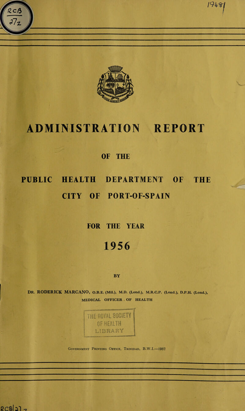 ADMINISTRATION REPORT OF THE PUBLIC HEALTH DEPARTMENT OF THE CITY OF PORT-OF-SPAIN FOR THE YEAR 1956 BY DR. RODERICK MARCANO, O.B.E. (Mil.), M.D. (Lond.), M.R.C.P. (Lond.), D.P.H. (Lond.), MEDICAL OFFICER OF HEALTH [the royal society j I OF HEALTH f LIBRARY j Government Printing Office, Trinidad, B.W.I.—1957 ecsbl
