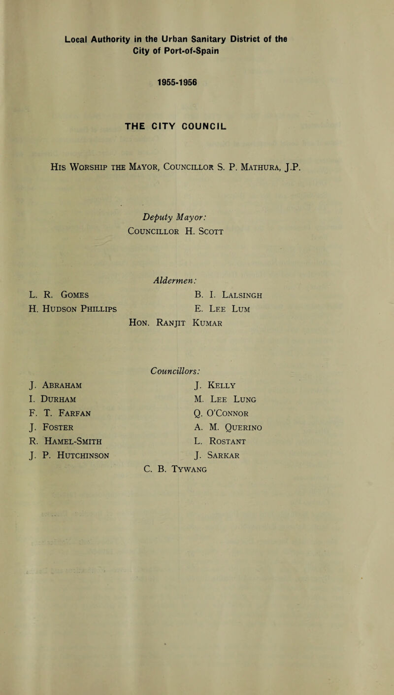 City of Port-of-Spain 1955-1956 THE CITY COUNCIL His Worship the Mayor, Councillor S. P. Mathura, J.P. Deputy Mayor: Councillor H. Scott Aldermen: L. R. Gomes B. I. Lalsingh H. Hudson Phillips E. Lee Lum Hon. Ranjit Kumar J. Abraham I. Durham F. T. Farfan J. Foster R. Hamel-Smith J. P. Hutchinson Councillors: J. Kelly M. Lee Lung Q. O’Connor A. M. Querino L. Rostant J. Sarkar C. B. Tywang