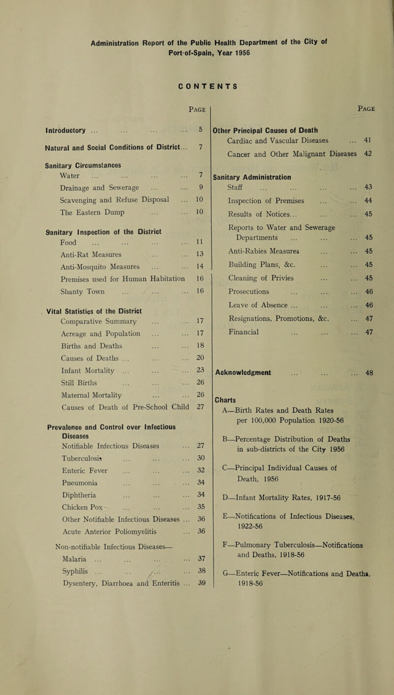 Administration Report of the Public Health Department of the City of Port-of-Spain, Year 1956 CONTENTS Page Introductory ... 5 Natural and Social Conditions of District 7 Sanitary Circumstances Water ... ... • • ■ • • • 7 Drainage and Sewerage ... ... 9 Scavenging and Refuse Disposal ... 10 The Eastern Dump ... ... 10 Sanitary Inspection of the District Food ... ... ... 11 Anti-Rat Measures ... ... 13 Anti-Mosquito Measures ... ... 14 Premises used for Human Habitation 16 Shanty Town ... ... ... 16 Vital Statistics of the District Comparative Summary ... ... 17 Acreage and Population ... ... 17 Births and Deaths ... ... 18 Causes of Deaths ... ... ... 20 Infant Mortality ... ... ... 23 Still Births ... ... ... 26 Maternal Mortality ... ... 26 Causes of Death of Pre-School Child 27 Prevalence and Control over Infectious Diseases Notifiable Infectious Diseases ... 27 Tuberculosis ... ... ... 30 Enteric Fever ... ... ... 32 Pneumonia ... ... ... 34 Diphtheria ... ... ■ • • 34 Chicken Pox ... ... ... 35 Other Notifiable Infectious Diseases ... 36 Acute Anterior Poliomyelitis ... 36 Non-notifiable Infectious Diseases— Malaria ... ... ... ... 37 Syphilis ... ... ... ... 38 Dysentery, Diarrhoea and Enteritis ... 39 Page Other Principal Causes of Death Cardiac and Vascular Diseases ... 41 Cancer and Other Malignant Diseases 42 Sanitary Administration Staff ... 43 Inspection of Premises ... 44 Results of Notices... ... 45 Reports to Water and Sewerage Departments ... 45 Anti-Rabies Measures ... 45 Building Plans, &c. ... 45 Cleaning of Privies ... 45 Prosecutions ... 46 Leave of Absence ... ... 46 Resignations, Promotions, &c. ... 47 Financial ... 47 Acknowledgment . ... ... 48 Charts A—Birth Rates and Death Rates per 100,000 Population 1920-56 B—Percentage Distribution of Deaths in sub-districts of the City 1956 C—Principal Individual Causes of Death, 1956 D—Infant Mortality Rates, 1917-56 E—Notifications of Infectious Diseases, 1922-56 F—Pulmonary Tuberculosis—Notifications and Deaths, 1918-56 G—Enteric Fever—Notifications and Deaths, 1918-56