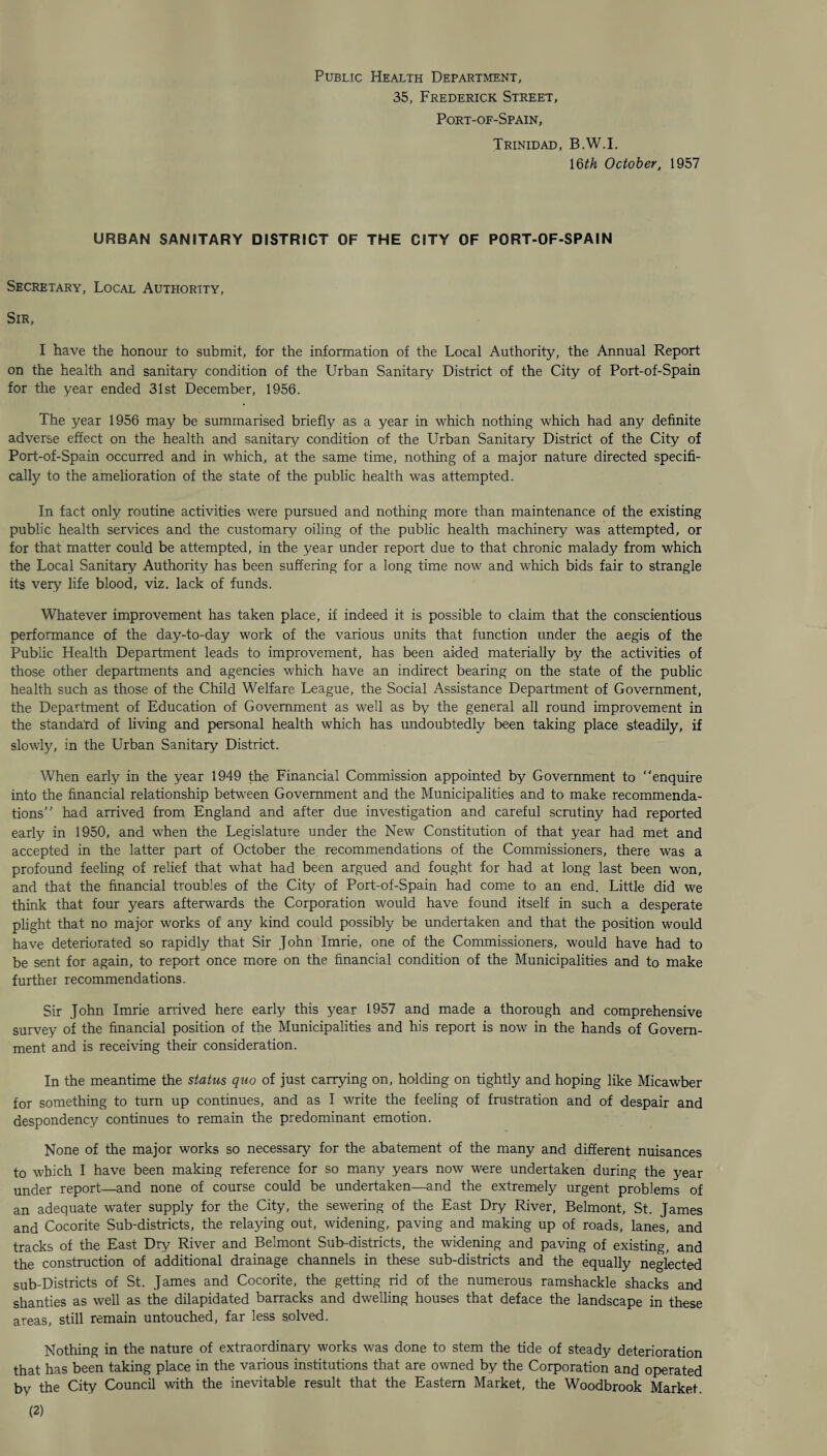 Public Health Department, 35, Frederick Street, Port-of-Spain, Trinidad, B.W.I. 16th October, 1957 URBAN SANITARY DISTRICT OF THE CITY OF PORT-OF-SPAIN Secretary, Local Authority, Sir, I have the honour to submit, for the information of the Local Authority, the Annual Report on the health and sanitary condition of the Urban Sanitary District of the City of Port-of-Spain for the year ended 31st December, 1956. The year 1956 may be summarised briefly as a year in which nothing which had any definite adverse effect on the health and sanitary condition of the Urban Sanitary District of the City of Port-of-Spain occurred and in which, at the same time, nothing of a major nature directed specifi¬ cally to the amelioration of the state of the public health was attempted. In fact only routine activities were pursued and nothing more than maintenance of the existing public health services and the customary oiling of the public health machinery was attempted, or for that matter could be attempted, in the year under report due to that chronic malady from which the Local Sanitary Authority has been suffering for a long time now and which bids fair to strangle its very life blood, viz. lack of funds. Whatever improvement has taken place, if indeed it is possible to claim that the conscientious performance of the day-to-day work of the various units that function under the aegis of the Public Health Department leads to improvement, has been aided materially by the activities of those other departments and agencies which have an indirect bearing on the state of the public health such as those of the Child Welfare League, the Social Assistance Department of Government, the Department of Education of Government as well as by the general all round improvement in the standard of living and personal health which has undoubtedly been taking place steadily, if slowly, in the Urban Sanitary District. When early in the year 1949 the Financial Commission appointed by Government to enquire into the financial relationship between Government and the Municipalities and to make recommenda¬ tions had arrived from England and after due investigation and careful scrutiny had reported early in 1950, and when the Legislature under the New Constitution of that year had met and accepted in the latter part of October the recommendations of the Commissioners, there was a profound feeling of relief that what had been argued and fought for had at long last been won, and that the financial troubles of the City of Port-of-Spain had come to an end. Little did we think that four years afterwards the Corporation would have found itself in such a desperate plight that no major works of any kind could possibly be undertaken and that the position would have deteriorated so rapidly that Sir John Imrie, one of the Commissioners, would have had to be sent for again, to report once more on the financial condition of the Municipalities and to make further recommendations. Sir John Imrie arrived here early this year 1957 and made a thorough and comprehensive survey of the financial position of the Municipalities and his report is now in the hands of Govern¬ ment and is receiving their consideration. In the meantime the status quo of just carrying on, holding on tightly and hoping like Micawber for something to turn up continues, and as I write the feeling of frustration and of despair and despondency continues to remain the predominant emotion. None of the major works so necessary for the abatement of the many and different nuisances to which I have been making reference for so many years now were undertaken during the year under report—and none of course could be undertaken—and the extremely urgent problems of an adequate water supply for the City, the sewering of the East Dry River, Belmont, St. James and Cocorite Sub-districts, the relaying out, widening, paving and making up of roads, lanes, and tracks of the East Dry River and Belmont Sub-districts, the widening and paving of existing, and the construction of additional drainage channels in these sub-districts and the equally neglected sub-Districts of St. James and Cocorite, the getting rid of the numerous ramshackle shacks and shanties as well as the dilapidated barracks and dwelling houses that deface the landscape in these areas, still remain untouched, far less solved. Nothing in the nature of extraordinary works was done to stem the tide of steady deterioration that has been taking place in the various institutions that are owned by the Corporation and operated by the City Council with the inevitable result that the Eastern Market, the Woodbrook Market. (2)