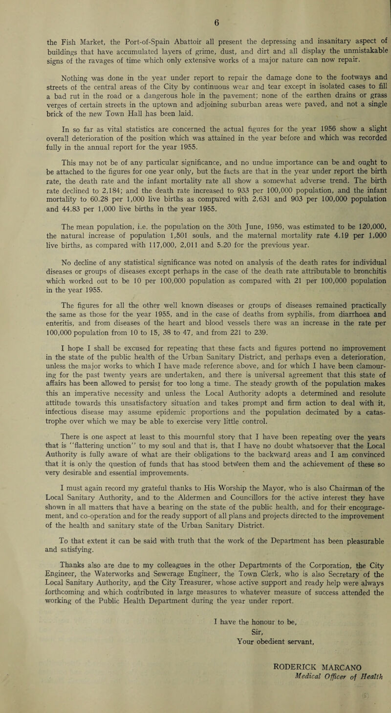 the Fish Market, the Port-of-Spain Abattoir all present the depressing and insanitary aspect of buildings that have accumulated layers of grime, dust, and dirt and all display the unmistakable signs of the ravages of time which only extensive works of a major nature can now repair. Nothing was done in the year under report to repair the damage done to the footways and streets of the central areas of the City by continuous wear and tear except in isolated cases to fill a bad rut in the road or a dangerous hole in the pavement; none of the earthen drains or grass verges of certain streets in the uptown and adjoining suburban areas were paved, and not a single brick of the new Town Hall has been laid. In so far as vital statistics are concerned the actual figures for the year 1956 show a slight overall deterioration of the position which was attained in the year before and which was recorded fully in the annual report for the year 1955. This may not be of any particular significance, and no undue importance can be and ought to be attached to the figures for one year only, but the facts are that in the year under report the birth rate, the death rate and the infant mortality rate all show a somewhat adverse trend. The birth rate declined to 2,184; and the death rate increased to 933 per 100,000 population, and the infant mortality to 60.28 per 1,000 live births as compared with 2,631 and 903 per 100,000 population and 44.83 per 1,000 live births in the year 1955. The mean population, i.e. the population on the 30th June, 1956, was estimated to be 120,000, the natural increase of population 1,501 souls, and the maternal mortality rate 4.19 per 1,000 live births, as compared with 117,000, 2,011 and 5.20 for the previous year. No decline of any statistical significance was noted on analysis of the death rates for individual diseases or groups of diseases except perhaps in the case of the death rate attributable to bronchitis which worked out to be 10 per 100,000 population as compared with 21 per 100,000 population in the year 1955. The figures for all the other well known diseases or groups of diseases remained practically the same as those for the year 1955, and in the case of deaths from syphilis, from diarrhoea and enteritis, and from diseases of the heart and blood vessels there was an increase in the rate per 100,000 population from 10 to 15, 38 to 47, and from 221 to 239. I hope I shall be excused for repeating that these facts and figures portend no improvement in the state of the public health of the Urban Sanitary District, and perhaps even a deterioration, unless the major works to which I have made reference above, and for which I have been clamour¬ ing for the past twenty years are undertaken, and there is universal agreement that this state of affairs has been allowed to persist for too long a time. The steady growth of the population makes this an imperative necessity and unless the Local Authority adopts a determined and resolute attitude towards this unsatisfactory situation and takes prompt and firm action to deal with it, infectious disease may assume epidemic proportions and the population decimated by a catas¬ trophe over which we may be able to exercise very little control. There is one aspect at least to this mournful story that I have been repeating over the years that is “flattering unction” to my soul and that is, that I have no doubt whatsoever that the Local Authority is fully aware of what are their obligations to the backward areas and I am convinced that it is only the question of funds that has stood between them and the achievement of these so very desirable and essential improvements. I must again record my grateful thanks to His Worship the Mayor, who is also Chairman of the Local Sanitary Authority, and to the Aldermen and Councillors for the active interest they have shown in all matters that have a bearing on the state of the public health, and for their encourage¬ ment, and co-operation and for the ready support of all plans and projects directed to the improvement of the health and sanitary state of the Urban Sanitary District. To that extent it can be said with truth that the work of the Department has been pleasurable and satisfying. Thanks also are due to my colleagues in the other Departments of the Corporation, the City Engineer, the Waterworks and Sewerage Engineer, the Town Clerk, who is also Secretary of the Local Sanitary Authority, and the City Treasurer, whose active support and ready help were always forthcoming and which contributed in large measures to whatever measure of success attended the working of the Public Health Department during the year under report. I have the honour to be, Sir, Your obedient servant, RODERICK MARCANO Medical Officer of Health