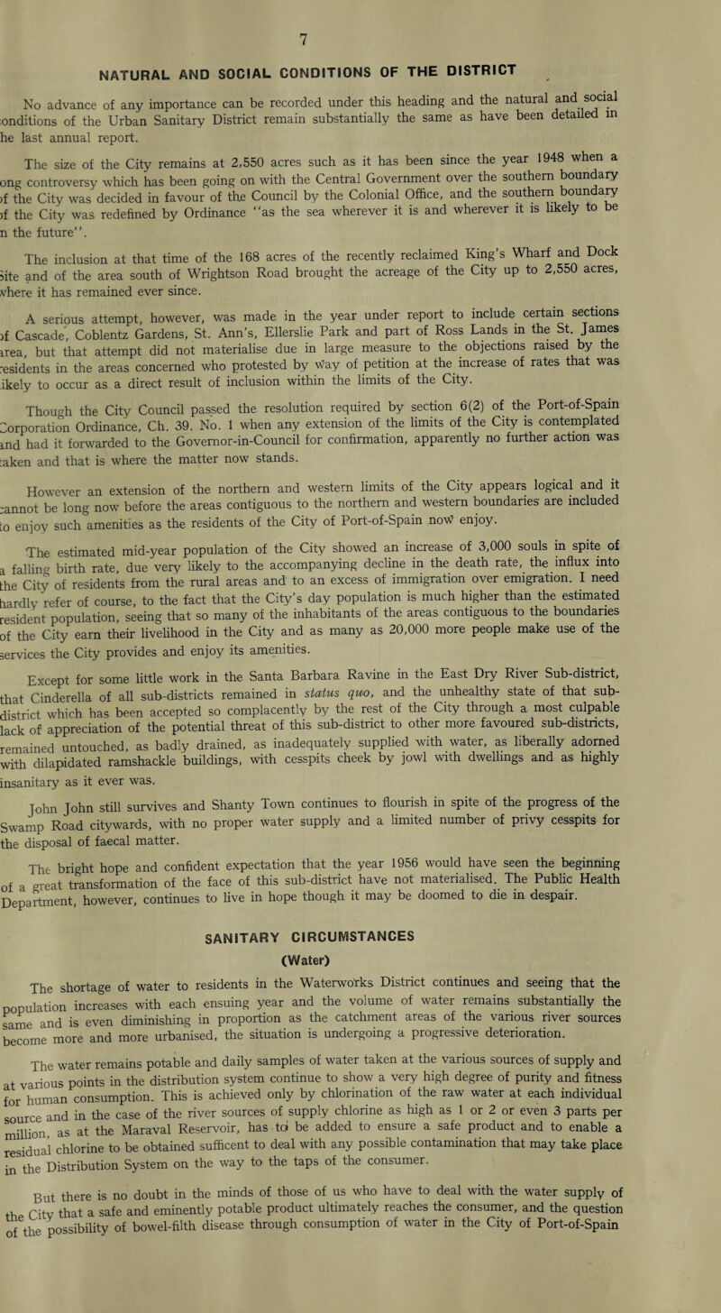 NATURAL AND SOCIAL CONDITIONS OF THE DISTRICT No advance of any importance can be recorded under this heading and the natural and social onditions of the Urban Sanitary District remain substantially the same as have been detailed in he last annual report. The size of the City remains at 2,550 acres such as it has been since the year 1948 when a ong controversy which has been going on with the Central Government over the southern boundary >f the City was decided in favour of the Council by the Colonial Office, and the southern boundary )f the City was redefined by Ordinance “as the sea wherever it is and wherever it is likely to be n the future’’. The inclusion at that time of the 168 acres of the recently reclaimed King’s Wharf and Dock site and of the area south of Wrightson Road brought the acreage of the City up to 2,550 acres, where it has remained ever since. A serious attempt, however, was made in the year under report to include certain sections if Cascade', Coblentz Gardens, St. Ann’s, Ellerslie Park and part of Ross Lands in the St. James irea, but that attempt did not materialise due in large measure to the objections raised by the residents in the areas concerned who protested by way of petition at the increase of rates that was ikely to occur as a direct result of inclusion within the limits of the City. Though the City Council passed the resolution required by section 6(2) of the Port-of-Spain Corporation Ordinance, Ch. 39. No. 1 when any extension of the limits of the City is contemplated md had it forwarded to the Govemor-in-Council for confirmation, apparently no further action was ;aken and that is where the matter now stands. However an extension of the northern and western limits of the City appears logical and it ;annot be long now before the areas contiguous to the northern and western boundaries are included to enjoy such amenities as the residents of the City of Port-of-Spain now enjoy. The estimated mid-year population of the City showed an increase of 3,000 souls in spite of a falling birth rate, due very likely to the accompanying decline in the death rate,, the influx into the City of residents from the rural areas and1 to an excess of immigration over emigration. I need hardly refer of course, to the fact that the City’s day population is much higher than the estimated resident population, seeing that so many of the inhabitants of the areas contiguous to the boundaries of the City earn their livelihood in the City and as many as 20,000 more people make use of the services the City provides and enjoy its amenities. Except for some little work in the Santa Barbara Ravine in the East Dry River Sub-district, that Cinderella of all sub-districts remained in status quo, and the unhealthy state of that sub¬ district which has been accepted so complacently by the rest of the City through a most culpable lack of appreciation of the potential threat of this sub-district to other more favoured sub-districts, remained untouched, as badly drained, as inadequately supplied with water, as liberally adorned with dilapidated ramshackle buildings, with cesspits cheek by jowl with dwellings and as highly insanitary as it ever was. John John still survives and Shanty Town continues to flourish in spite of the progress of the Swamp Road citywards, with no proper water supply and a limited number of privy cesspits for the disposal of faecal matter. The bright hope and confident expectation that the year 1956 would have seen the beginning of a great transformation of the face of this sub-district have not materialised. The Public Health Department, however, continues to live in hope though it may be doomed to die in despair. SANITARY CIRCUMSTANCES (Water) The shortage of water to residents in the Waterworks District continues and seeing that the population increases with each ensuing year and the volume of water remains substantially the same and is even diminishing in proportion as the catchment areas of the various river sources become more and more urbanised, the situation is undergoing a progressive deterioration. The water remains potable and daily samples of water taken at the various sources of supply and at various points in the distribution system continue to show a very high degree of purity and fitness for human consumption. This is achieved only by chlorination of the raw water at each individual source and in the case of the river sources of supply chlorine as high as 1 or 2 or even 3 parts per million as at the Maraval Reservoir, has to* be added to ensure a safe product and to enable a residual chlorine to be obtained sufficent to deal with any possible contamination that may take place in the Distribution System on the way to the taps of the consumer. But there is no doubt in the minds of those of us who have to deal with the water supply of Citv that a safe and eminently potable product ultimately reaches the consumer, and the question oAhe possibility of bowel-filth disease through consumption of water in the City of Port-of-Spain