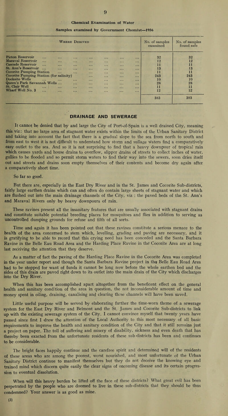 Chemical Examination of Water Samples examined by Government Chemist—1956 Where Derived No. of samples examined No. of samples found safe Picton Reservoir 32 32 Maraval Reservoir 12 12 Cascade Reservoir 11 11 St. Ann’s Reservoir ... 13 13 Cocorite Pumping Station 11 11 Cocorite Pumping Station (for salinity) 243 243 Docksite Wells 10 10 Queen’s Park Savannah Wells ... 28 28 St. Clair Well 11 11 Wharf Well No. 3 12 12 383 383 DRAINAGE AND SEWERAGE It cannot be denied that by and large the City of Port-of-Spain is a well drained City, meaning this viz: that no large area of stagnant water exists within the limits of the Urban Sanitary District and taking into account the fact that there is a gradual slope to the sea from north to south and from east to west it is not difficult to understand how stoim and sullage waters find a comparatively easy outlet to the sea. And so it is not surprising to find that a heavy downpour of tropical rain which causes yards and house drains to overflow, slipper drains of streets to collect inches of water, gullies to be flooded and so permit storm waters to find their way into the sewers, soon dries itself out and streets and drains soon empty themselves of their contents and become dry again after a comparatively short time. So far so good. But there are, especially in the East Dry River and in the St. James and Cocorite Sub-districts, fairly large earthen drains which can and often do contain large sheets of stagnant water and which are flushed out into the main drainage channels of the City, viz : the paved beds of the, St. Ann’s and Maraval Rivers only by heavy downpours of rain. These ravines present all the insanitary features that are usually associated with stagnant drains and constitute suitable potential breeding places for mosquitoes and flies in addition to serving as uncontrolled dumping grounds for refuse and filth of all sorts. Time and again it has been pointed out that these ravines constitute a serious menace to the health of the area concerned to stem which, levelling, grading and paving are necessary, and it is gratifying to be able to record that this crying need has been conceded and the Santa Barbara Ravine in the Belle Eau Road Area and the Harding Place Ravine in the' Cocorite Area are at long last receiving the attention that they deserve. As a matter of fact the paving of the Harding Place Ravine in the Cocorite Area was completed in the year under report and though the Santa Barbara Ravine project in thq Belle Eau Road Area had to be stopped for want of funds it cannot be long now before the whole earthen bed and the sides of this drain are paved right down to its outlet into the main drain of the City which discharges into the Dry River. When this has been accomplished apart altogether from the beneficent effect on the general health and sanitary condition of the area in question, the not inconsiderable amount of time and money spent in oiling, draining, canalising and clearing these channels will have been saved. little useful purpose will be served by elaborating further the time-worn theme of a sewerage system for the East Dry River and Belmont and the St. James and Cocorite Sub-districts to link up with the existing sewerage system of the City. I cannot convince myself that twenty years have passed since first I drew the attention of the Local Authority to this most necessary of all basic requirements to improve the health and sanitary condition of the City and that it still remains just a project on paper. The toll of suffering and misery of disability, sickness and even death that has thereby been exacted from the unfortunate residents of these sub districts has been and continues to be considerable. The bright faces happily continue and the carefree spirit and determined will of the residents of these areas who are among the poorest, worst nourished, and most unfortunate of the Urban Sanitary District continue to manifest themselves but they do not deceive the knowing eye and trained mind which discern quite easily the clear signs of oncoming disease and its certain progres¬ sion to eventual dissolution. When will this heavy burden be lifted off the face of these districts? What great evil has been perpetrated by the people who are doomed to five in these sub-districts that they should be thus condemned? Your answer is as good as mine. (3)