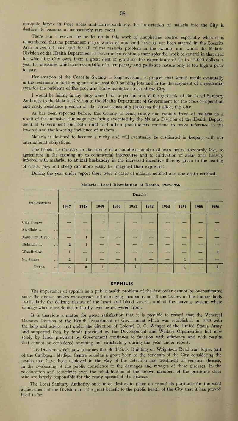 mosquito larvae in these areas and correspondingly the importation of malaria into the City is destined to become an increasingly rare event. There can, however, be no let up in this work of anophelene control especially when it is remembered that no permanent major works of any kind have as yet been started in the Cocorite Area to get rid once and for all of the malaria problem in the swamp, and whilst the Malaria Division of the Health Department of Government continue their splendid work of control in that area for which the City owes them a great debt of gratitude the expenditure of 10 to 12,000 dollars a year for measures which are essentially of a temporary and palliative nature only is too high a price to pay. Reclamation of the Cocorite Swamp is long overdue, a project that would result eventually in the reclamation and laying out of at least 600 building lots and in the development of a residential area for the residents of the poor and badly sanitated areas of the City. I would be failing in my duty were I not to put on record the gratitude of the Local Sanitary Authority to the Malaria Division of the Health Department of Government for the close co-operation and ready assistance given in all the various mosquito problems that affect the City. As has been reported before, this Colony is being surely and rapidly freed of malaria as a result of the intensive campaign now being executed by the Malaria Division of the Health Depart¬ ment of Government and both rural and urban practitioners continue to make reference to the lowered and the lowering incidence of malaria. Malaria is destined to become a rarity and will eventually be eradicated in keeping with our international obligations. The benefit to industry in the saving of a countless number of man hours previously lost, to agriculture in the opening up to commercial intercourse and to cultivation of areas once heavily infested with malaria, to animal husbandry in the increased incentive thereby given to the rearing of cattle, pigs and sheep can more easily be imagined than expressed. During the year under report there were 2 cases of malaria notified and one death certified. Malaria—Local Distribution of Deaths, 1947-1956 Deaths Sub-districts 1947 1948 1949 1950 1951 1952 1953 1954 1955 1956 City Proper — — 1 — — — — -. -- — St. Clair ... —■ — — — — — — — — — East Dry River —■ 1 — — — — — — — — Belmont ... 2 1 — — — — — — — — Woodbrook 1 — — — — — — — — _ 1 St. James 2 1 — — 1 — — 1 — — Total 5 3 1 — 1 — — 1 — 1 SYPHILIS The importance of syphilis as a public health problem of the first order cannot be overestimated since the disease makes widespread and damaging incursions on all the tissues of the human body particularly the delicate tissues of the heart and blood vessels, and of the nervous system where damage when once done can hardly ever be recovered from. It is therefore a matter for great satisfaction that it is possible to record that the Venereal Diseases Division of the Health Department of Government which was established in 1943 with the help and advice and under the direction of Colonel O. C. Wenger of the United States Army and supported then by funds provided by the Development and Welfare Organisation but now solely by funds provided by Government continues to function with efficiency and with results that cannot be considered anything but satisfactory during the year under report. This Division which now occupies the old U.S.O. Building on Wrightson Road and fopns part of the Caribbean Medical Centre remains a great boon to the residents of the City considering the results that have been achieved in the way of the detection and treatment of venereal disease, in the awakening of the public conscience to the damages and ravages of these diseases, in the re-education and sometimes even the rehabilitation of the known members of the prostitute class who are largely responsible for the ready spread of the disease. The Local Sanitary Authority once more desires to place on record its gratitude for the solid achievement of the Division and the great benefit to the public health of the City that it has proved itself to be.