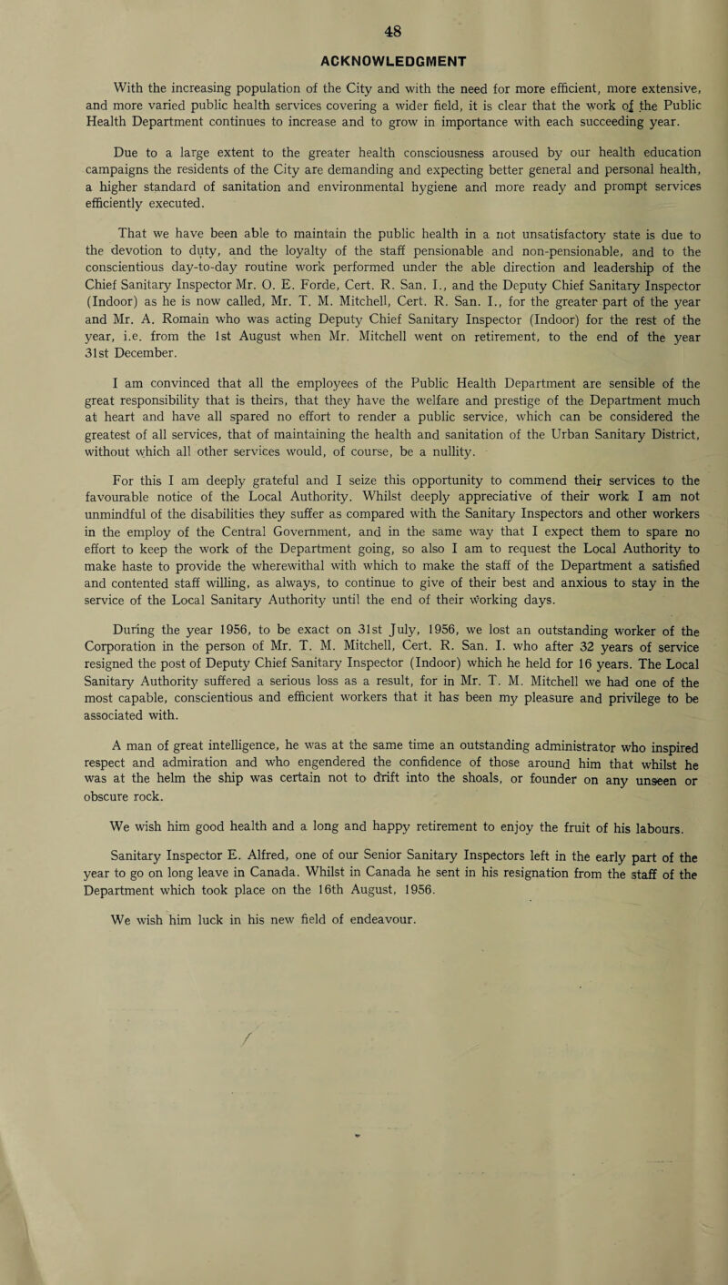 ACKNOWLEDGMENT With the increasing population of the City and with the need for more efficient, more extensive, and more varied public health services covering a wider field, it is clear that the work o| the Public Health Department continues to increase and to grow in importance with each succeeding year. Due to a large extent to the greater health consciousness aroused by our health education campaigns the residents of the City are demanding and expecting better general and personal health, a higher standard of sanitation and environmental hygiene and more ready and prompt services efficiently executed. That we have been able to maintain the public health in a not unsatisfactory state is due to the devotion to duty, and the loyalty of the staff pensionable and non-pensionable, and to the conscientious day-to-day routine work performed under the able direction and leadership of the Chief Sanitary Inspector Mr. O. E. Forde, Cert. R. San. I., and the Deputy Chief Sanitary Inspector (Indoor) as he is now called, Mr. T. M. Mitchell, Cert. R. San. I., for the greater part of the year and Mr. A. Romain who was acting Deputy Chief Sanitary Inspector (Indoor) for the rest of the year, i.e. from the 1st August when Mr. Mitchell went on retirement, to the end of the year 31st December. I am convinced that all the employees of the Public Health Department are sensible of the great responsibility that is theirs, that they have the welfare and prestige of the Department much at heart and have all spared no effort to render a public service, which can be considered the greatest of all services, that of maintaining the health and sanitation of the Urban Sanitary District, without which all other services would, of course, be a nullity. For this I am deeply grateful and I seize this opportunity to commend their services to the favourable notice of the Local Authority. Whilst deeply appreciative of their work I am not unmindful of the disabilities they suffer as compared with the Sanitary Inspectors and other workers in the employ of the Central Government, and in the same way that I expect them to spare no effort to keep the work of the Department going, so also I am to request the Local Authority to make haste to provide the wherewithal with which to make the staff of the Department a satisfied and contented staff willing, as always, to continue to give of their best and anxious to stay in the service of the Local Sanitary Authority until the end of their working days. During the year 1956, to be exact on 31st July, 1956, we lost an outstanding worker of the Corporation in the person of Mr. T. M. Mitchell, Cert. R. San. I. who after 32 years of service resigned the post of Deputy Chief Sanitary Inspector (Indoor) which he held for 16 years. The Local Sanitary Authority suffered a serious loss as a result, for in Mr. T. M. Mitchell we had one of the most capable, conscientious and efficient workers that it has been my pleasure and privilege to be associated with. A man of great intelligence, he was at the same time an outstanding administrator who inspired respect and admiration and who engendered the confidence of those around him that whilst he was at the helm the ship was certain not to drift into the shoals, or founder on any unseen or obscure rock. We wish him good health and a long and happy retirement to enjoy the fruit of his labours. Sanitary Inspector E. Alfred, one of our Senior Sanitary Inspectors left in the early part of the year to go on long leave in Canada. Whilst in Canada he sent in his resignation from the staff of the Department which took place on the 16th August, 1956. We wish him luck in his new field of endeavour. /