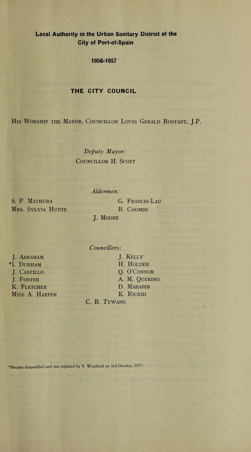 City of Port-of-Spain 1956-1957 THE CITY COUNCIL His Worship the Mayor, Councillor Louis Gerald Rostant, J.P. Deputy Mayor: Councillor H. Scott Aldermen: S. P. Mathura G. Francis-Lau Mrs. Sylvia Hunte R. Coombs J. Moore Councillors: J. Kelly H. Holder Q. O’Connor A. M. Querino D. Mahabir K. Rickhi C. B. Tywang J. Abraham *1. Durham J. Castillo J. Foster K. Fletcher Miss A. Harper Became disqualified and was replaced by V. Woolford on 3rd October, 1957.