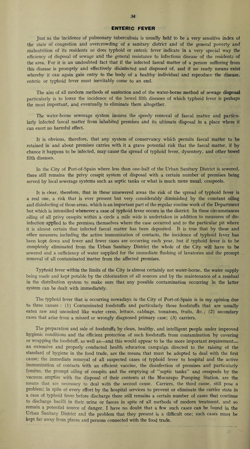 ENTERIC FEVER Just as the incidence of pulmonary tuberculosis is usually held to be a very sensitive index of the state of congestion and overcrowding of a sanitary district and of the general poverty and malnutrition of its residents so does typhoid or enteric fever indicate in a very special way the efficiency of disposal of sewage and the general resistance to infectious disease of the residents of the area. For it is an undoubted fact that if the infected faecal matter of a person suffering from this disease is promptly and effectively disinfected and disposed of, and if no ready means exist whereby it can again gain entry to the body of a healthy individual and reproduce the disease, enteric or typhoid fever must inevitably come to an end. The aim of all modern methods of sanitation and of the water-borne method of sewage disposal particularly is to lower the incidence of the bowel filth diseases of which typhoid fever is perhaps the most important, and eventually to eliminate them altogether. The water-borne sewerage system insures the speedy removal of faecal matter and particu¬ larly infected faecal matter from inhabited premises and its ultimate disposal in a place where it can exert no harmful effect. It is obvious, therefore, that any system of conservancy which permits faecal matter to be retained in and about premises carries with it a grave potential risk that the faecal matter, if by chance it happens to be infected, may cause the spread of typhoid fever, dysentery, and other bowel filth diseases. - In the City of Port-of-Spain where less than one-half of the Urban Sanitary District is sewered, there still remains the privy cesspit system of disposal with a certain number of premises being served by local sewerage systems such as septic tanks or what is much more usual, cesspools. It is clear, therefore, that in these unsewered areas the risk of the spread of typhoid fever is a real one, a risk that is ever present but very considerably diminished by the constant oiling and disinfecting of those areas, which is an important part of the regular routine work of the Department but which is intensified whenever a case of typhoid fever occurs in the district. In these circumstances oiling of all privy cesspits within a circle a mile wide is undertaken in addition to measures of dis¬ infection applied to the premises themselves where the case occurred and to the particular pit where it is almost certain that infected faecal matter has been deposited. It is true that by these and other measures including the active immunization of contacts, the incidence of typhoid fever has been kept down and fewer and fewer cases are occurring each year, but if typhoid fever is to be completely eliminated from the Urban Sanitary District the whole of the City will have to be sewered and a sufficiency of water supplied for the immediate flushing of lavatories and the prompt removal of all contaminated matter from the affected premises. Typhoid fever within the limits of the City isi almost certainly not wate'r-borne, the water supply being made and kept potable by the chlorination of all sources and by the maintenance of a residual in the distribution system to make sure that any possible contamination occurring in the latter system can be dealt with immediately. The typhoid fever that is occurring nowadays in the City of Port-of-Spain is in my opinion due to three causes : (1) Contaminated foodstuffs and particularly those foodstuffs that are usually eaten raw and uncooked like water cress, lettuce, cabbage, tomatoes, fruits, &c.; (2) secondary cases that arise from a missed or wrongly diagnosed primary case; (3) carriers. The preparation and sale of foodstuffs by clean, healthy, and intelligent people under improved hygienic conditions and the efficient protection of such foodstuffs from contamination by covering or wrapping the foodstuff, as well as—and this would appear to be the more important requirement— an extensive and properly conducted health education campaign directed to the raising of the standard of hygiene in the food trade, are the means that must be adopted to deal with the first cause; the immediate removal of all suspected cases of typhoid fever to hospital and the active immunization of contacts with an efficient vaccine, the disinfection of premises and particularly fomites, the prompt oiling of cesspits and the emptying of septic tanks’’ and cesspools by the vacuum emptier with the disposal of their contents at the Mucurapo Pumping Station, are the means that axe necessary to deal with the second cause. Carriers, the third cause, still pose a problem; in spite of every effort by the hospital services to prevent or eliminate the carrier state in a case of typhoid fever before discharge there still remains a certain number of cases that continue to discharge bacilli in their urine or faeces in spite of all methods of modern treatment, and so remain a potential source of danger. I have no doubt that a few such cases' can be found in the Urban Sanitary District and the problem that they present is a difficult one; such cases must be kept far away from places and persons connected with the food trade.