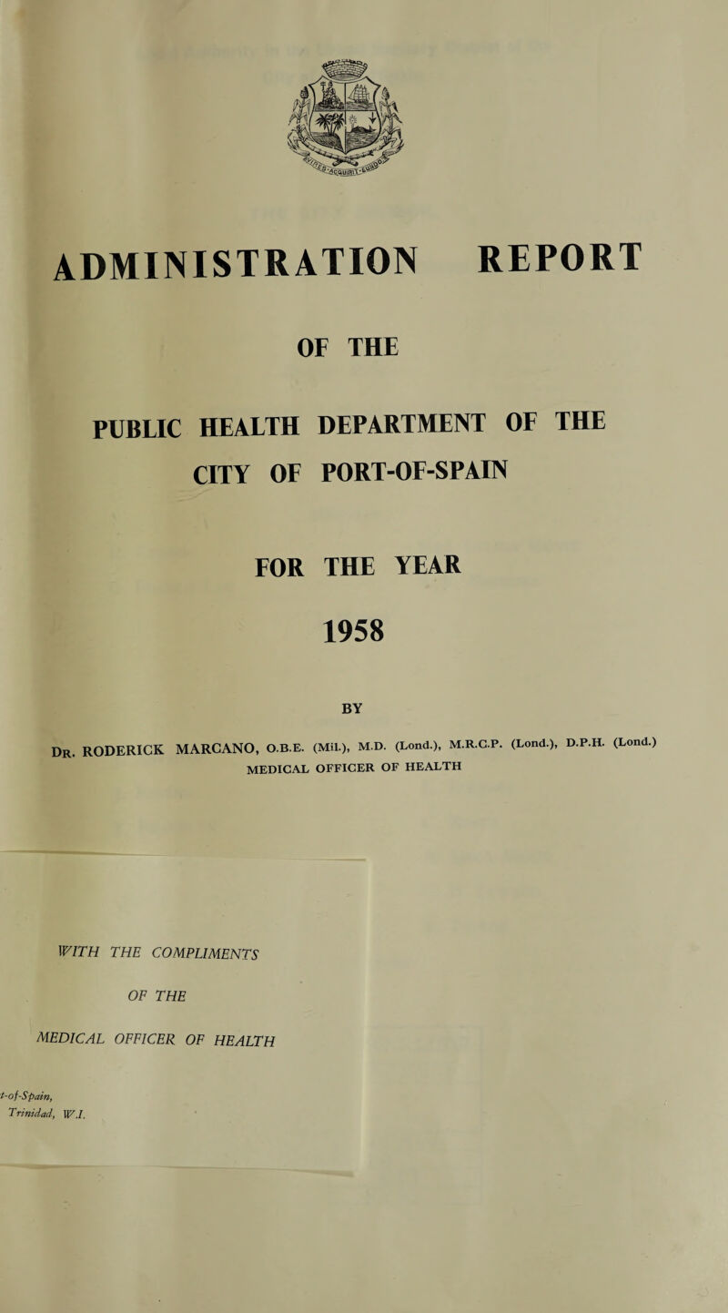 OF THE PUBLIC HEALTH DEPARTMENT OF THE CITY OF PORT-OF-SPAIN FOR THE YEAR 1958 BY Dr. RODERICK MARCANO, O.B.E. (Mil.), M.D. (Lond.), M.R.C.P. (Lond.), D.P.H. (Lond.) MEDICAL OFFICER OF HEALTH WITH THE COMPLIMENTS OF THE MEDICAL OFFICER OF HEALTH t-of -Spain, Trinidad, W.I.