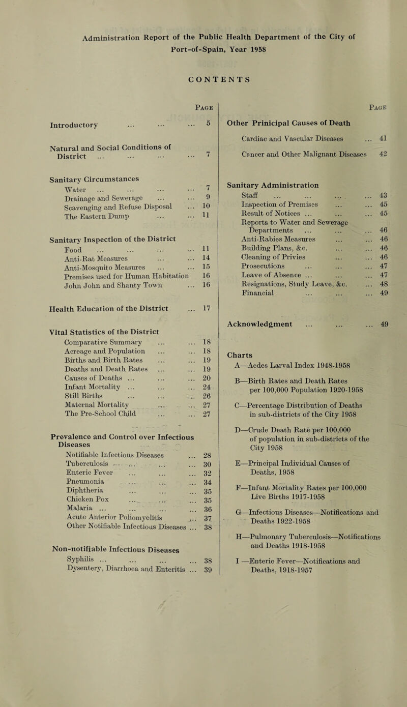 Administration Report of the Public Health Department of the City of Port-of-Spain, Year 1958 CONTENTS Page Introductory ... ••• ••• 5 Natural and Social Conditions of District ... ... •• ••• 7 Page Other Prinicipal Causes of Death Cardiac and Vascular Diseases ... 41 Cancer and Other Malignant Diseases 42 Sanitary Circumstances Water ... ... ••• ••• 7 Drainage and Sewerage ... ... 9 Scavenging and Refuse Disposal ... 10 The Eastern Dump ... ... 11 Sanitary Inspection of the District Food ... ... ••• 11 Anti-Rat Measures ... ... 14 Anti-Mosquito Measures ... ... 15 Premises used for Human Habitation 16 John John and Shanty Town ... 16 Health Education of the District ... 17 Vital Statistics of the District Comparative Summary ... ... 18 Acreage and Population ... ... 18 Births and Birth Rates ... ... 19 Deaths and Death Rates ... ... 19 Causes of Deaths ... ... ... 20 Infant Mortality ... ... ... 24 Still Births ... ... ... 26 Maternal Mortality .... ... 27 The Pre-School Child ... ... 27 Prevalence and Control over Infectious Diseases Notifiable Infectious Diseases ... 28 Tuberculosis --- ... ... ... 30 Enteric Fever ... ... ... 32 Pneumonia ... ... ... 34 Diphtheria ... ... ... 35 Chicken Pox ... ... ... 35 Malaria ... ... ... ... 36 Acute Anterior Poliomyelitis ... 37 Other Notifiable Infections Diseases ... 38 Non-notifiable Infectious Diseases Syphilis ... ... ... ... 33 Dysentery, Diarrhoea and Enteritis ... 39 Sanitary Administration Staff ... ... ... ... 43 Inspection of Premises ... ... 45 Resxdt of Notices ... ... ... 45 Reports to Water and Sewerage Departments ... ... ... 46 Anti-Rabies Measures ... ... 46 Building Plans, &c. ... ... 46 Cleaning of Privies ... ... 46 Prosecutions ... ... ... 47 Leave of Absence ... ... ... 47 Resignations, Study Leave, &c. ... 48 Financial ... ... ... 49 Acknowledgment ... ... ... 49 Charts A—Aedes Larval Index 1948-1958 B—Birth Rates and Death Rates per 100,000 Population 1920-3 958 C—Percentage Distribution of Deaths in sub-districts of the City 1958 D—Crude Death Rate per 100,000 of population in sub-districts of the City 1958 E—Principal Individual Causes of Deaths, 1958 F—Infant Mortality Rates per 100,000 Live Births 1917-1958 G—Infectious Diseases—Notifications and Deaths 1922-1958 II—Pulmonary Tuberculosis—Notifications and Deaths 1918-1958 I —Enteric Fever—Notifications and Deaths, 1918-1957