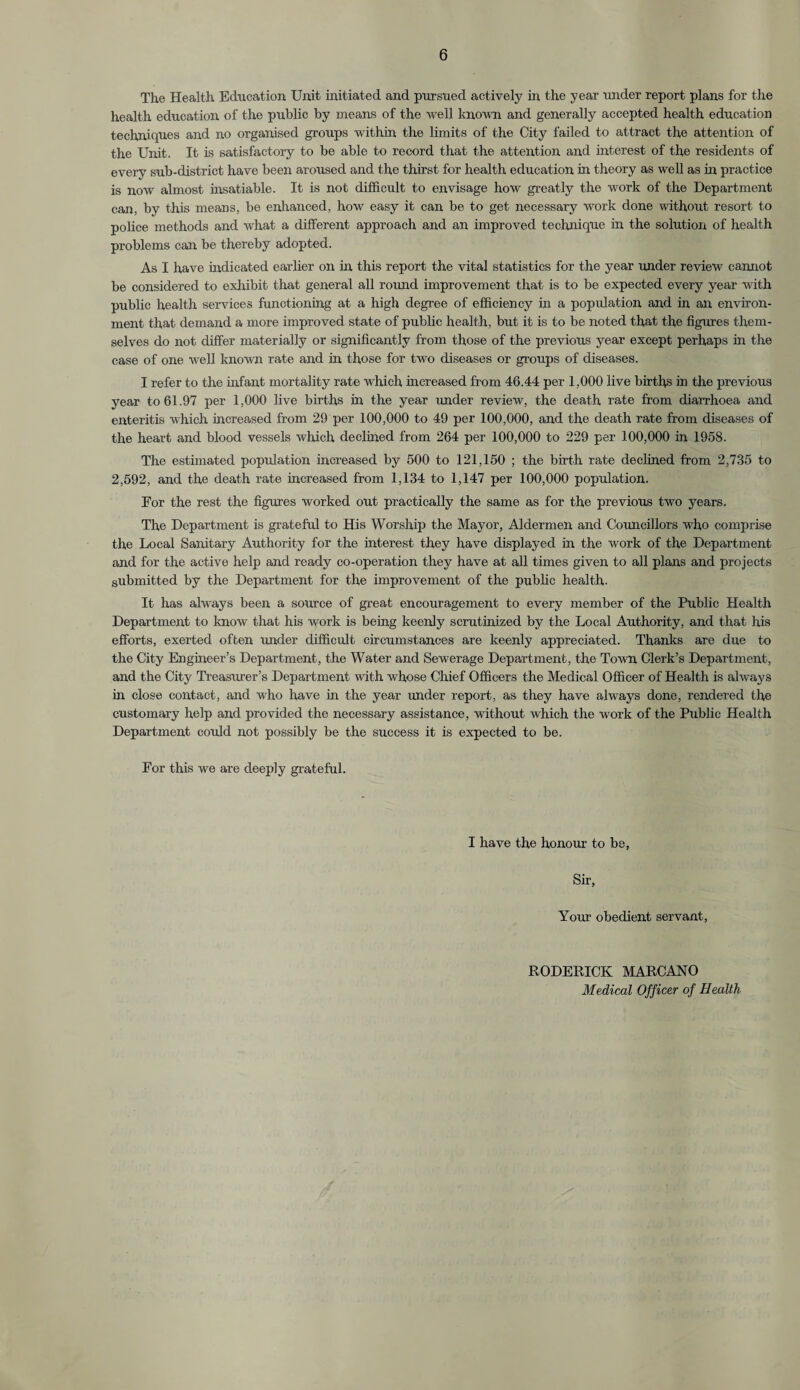 The Health Education Unit initiated and pursued actively in the year under report plans for the health education of the public by means of the well known and generally accepted health education techniques and no organised groups within the limits of the City failed to attract the attention of the Unit. It is satisfactory to be able to record that the attention and interest of the residents of every sub-district have been aroused and the thirst for health education in theory as well as in practice is now almost insatiable. It is not difficult to envisage how greatly the work of the Department can, by this means, be enhanced, how easy it can be to get necessary work done without resort to police methods and what a different approach and an improved technique in the solution of health problems can be thereby adopted. As I have indicated earlier on in this report the vital statistics for the year under review cannot be considered to exhibit that general all round improvement that is to be expected every year with public health services functioning at a high degree of efficiency in a population and in an environ¬ ment that demand a more improved state of public health, but it is to be noted that the figures them¬ selves do not differ materially or significantly from those of the previous year except perhaps in the case of one well known rate and in those for two diseases or groups of diseases. I refer to the infant mortality rate which increased from 46.44 per 1,000 live births in the previous year to 61.97 per 1,000 live births in the year under review, the death rate from diarrhoea and enteritis which increased from 29 per 100,000 to 49 per 100,000, and the death rate from diseases of the heart and blood vessels which declined from 264 per 100,000 to 229 per 100,000 in 1958. The estimated population increased by 500 to 121,150 ; the birth rate declined from 2,735 to 2,592, and the death rate increased from 1,134 to 1,147 per 100,000 population. Eor the rest the figures worked out practically the same as for the previous two years. The Department is grateful to His Worship the Mayor, Aldermen and Councillors who comprise the Local Sanitary Authority for the interest they have displayed in the work of the Department and for the active help and ready co-operation they have at all times given to all plans and projects submitted by the Department for the improvement of the public health. It has always been a source of great encouragement to every member of the Public Health Department to know that his work is being keenly scrutinized by the Local Authority, and that his efforts, exerted often under difficult circumstances are keenly appreciated. Thanks are due to the City Engineer’s Department, the Water and Sewerage Department, the Town Clerk’s Department, and the City Treasurer’s Department with whose Chief Officers the Medical Officer of Health is always in close contact, and who have in the year under report, as they have always done, rendered the customary help and provided the necessary assistance, without which the work of the Public Health Department could not possibly be the success it is expected to be. Eor this we are deeply grateful. I have the honour to be, Sir, Your obedient servant, RODERICK MARCANO Medical Officer of Health