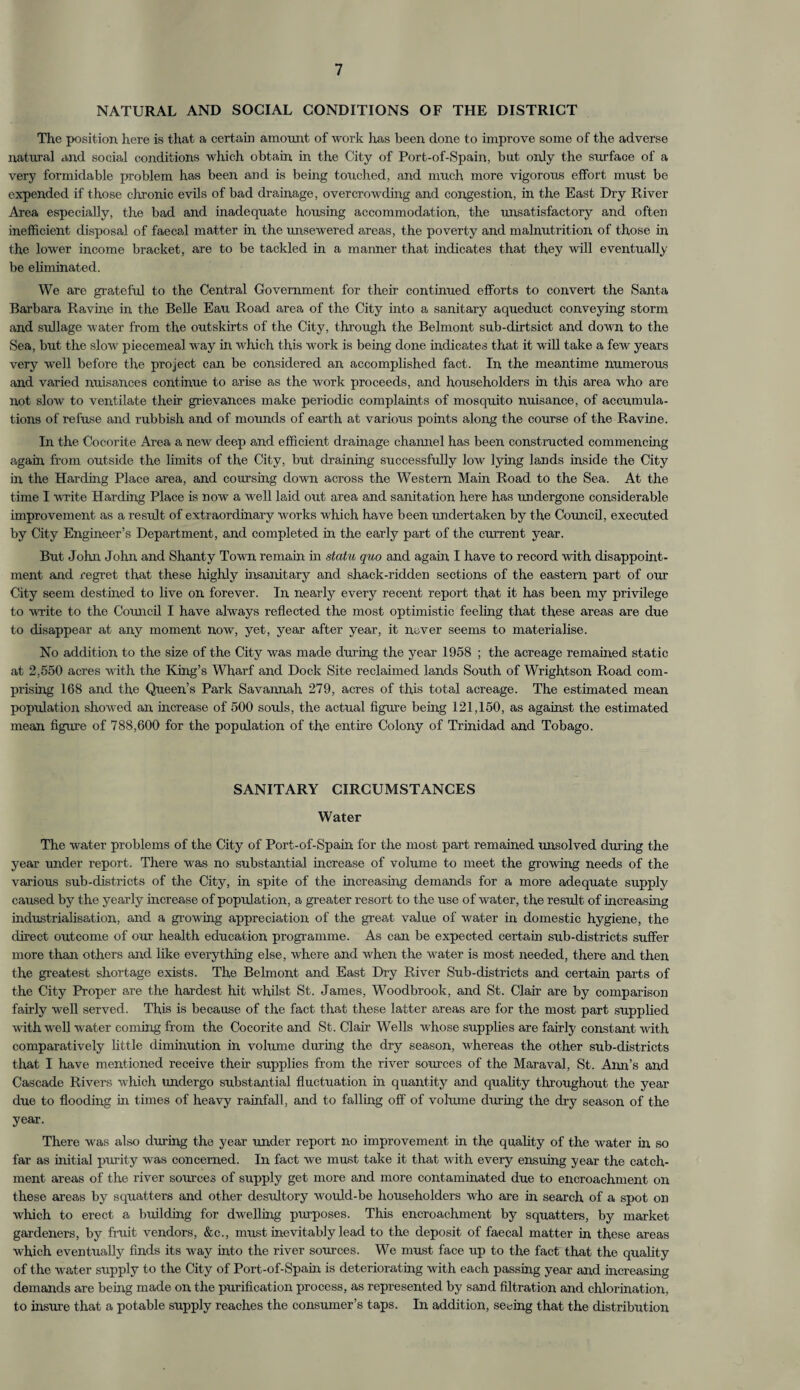 NATURAL AND SOCIAL CONDITIONS OF THE DISTRICT The position here is that a certain amount of work has been done to improve some of the adverse natural and social conditions which obtain in the City of Port-of-Spain, but only the surface of a very formidable problem has been and is being touched, and much more vigorous effort must be expended if those chronic evils of bad drainage, overcrowding and congestion, in the East Dry River Area especially, the bad and inadequate housing accommodation, the unsatisfactory and often inefficient disposal of faecal matter in the unsewered areas, the poverty and malnutrition of those in the lower income bracket, are to be tackled in a manner that indicates that they will eventually be eliminated. We are grateful to the Central Government for their continued efforts to convert the Santa Barbara Ravine in the Belle Eau Road area of the City into a sanitary aqueduct conveying storm and sullage water from the outskirts of the City, through the Belmont sub-dirtsict and down to the Sea, but the slow piecemeal way in which this work is being done indicates that it will take a few years very well before the project can be considered an accomplished fact. In the meantime numerous and varied nuisances continue to arise as the work proceeds, and householders in this area who are not slow to ventilate their grievances make periodic complaints of mosquito nuisance, of accumula¬ tions of refuse and rubbish and of mounds of earth at various points along the course of the Ravine. In the Cocorite Area a new deep and efficient drainage channel has been constructed commencing again from outside the limits of the City, but draining successfully low lying lands inside the City in the Harding Place area, and coursing down across the Western Main Road to the Sea. At the time I write Harding Place is now a well laid out area and sanitation here has undergone considerable improvement as a result of extraordinary works which have been undertaken by the Council, executed by City Engineer’s Department, and completed in the early part of the current year. But John John and Shanty Town remain in statu quo and again I have to record with disappoint¬ ment and regret that these highly insanitary and shack-ridden sections of the eastern part of our City seem destined to live on forever. In nearly every recent report that it has been my privilege to write to the Council I have always reflected the most optimistic feeling that these areas are due to disappear at any moment now, yet, year after year, it never seems to materialise. No addition to the size of the City was made during the year 1958 ; the acreage remained static at 2,550 acres with the King’s Wharf and Dock Site reclaimed lands South of Wrightson Road com¬ prising 168 and the Queen’s Park Savannah 279, acres of this total acreage. The estimated mean population showed an increase of 500 souls, the actual figure being 121,150, as against the estimated mean figure of 788,600 for the population of the entire Colony of Trinidad and Tobago. SANITARY CIRCUMSTANCES Water The water problems of the City of Port-of-Spain for the most part remained unsolved during the year under report. There was no substantial increase of volume to meet the growing needs of the various sub-districts of the City, in spite of the increasing demands for a more adequate supply caused by the yearly increase of population, a greater resort to the use of water, the result of increasing industrialisation, and a growing appreciation of the great value of water in domestic hygiene, the direct outcome of our health education programme. As can be expected certain sub-districts suffer more than others and like everything else, where and when the water is most needed, there and then the greatest shortage exists. The Belmont and East Dry River Sub-districts and certain parts of the City Proper are the hardest hit whilst St. James, Woodbrook, and St. Clair are by comparison fairly well served. This is because of the fact that these latter areas are for the most part supplied with well water coming from the Cocorite and St. Clair Wells whose supplies are fairly constant with comparatively little diminution in volume during the dry season, whereas the other sub-districts that I have mentioned receive their supplies from the river sources of the Maraval, St. Ann’s and Cascade Rivers which undergo substantial fluctuation in quantity and quality throughout the year due to flooding in times of heavy rainfall, and to falling off of volume dining the dry season of the year. There was also during the year under report no improvement in the quality of the water in so far as initial purity was concerned. In fact we must take it that with every ensuing year the catch¬ ment areas of the river sources of supply get more and more contaminated due to encroachment on these areas by squatters and other desultory would-be householders who are in search of a spot on which to erect a building for dwelling purposes. This encroachment by squatters, by market gardeners, by fruit vendors, &c., must inevitably lead to the deposit of faecal matter in these areas which eventually finds its way into the river sources. We must face up to the fact that the quality of the water supply to the City of Port-of-Spain is deteriorating with each passing year and increasing demands are being made on the purification process, as represented by sand filtration and chlorination, to insure that a potable supply reaches the consumer’s taps. In addition, seeing that the distribution