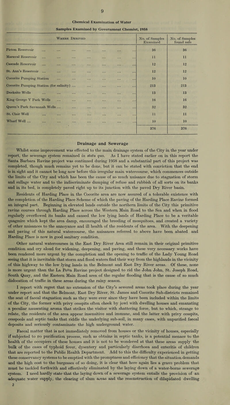 Chemical Examination of Water Samples Examined by Government Chemist, 1958 Where Derived No. of Samples Examined No. of Samples found safe Pieton Reservoir 36 36 Maraval Reservoir 11 11 Cascade Reservoir- 12 12 St. Ann’s Reservoir ... 12 12 Cocorite Pumping Station 10 10 Cocorite Pumping Station (for salinity) ... 213 213 Docksite Wells 13 13 King George V Park Wells 16 16 Queen’s Park Savannah Wells ... 32 32 St. Clair Well 11 11 Wharf Well... 10 10 376 376 Drainage and Sewerage Whilst some improvement was effected to the main drainage system of the City in the year under report, the sewerage system remained in statu quo. As I have stated earlier on in this report the Santa Barbara Ravine project was continued during 1958 and a substantial part of this project was completed, though much remains yet to be done, but it can be stated with conviction that the end is in sight and it cannot be long now before this irregular main watercourse, which commences outside the limits of the City and which has been the cause of so much nuisance due to stagnation of storm and sullage water and to the indiscriminate dumping of refuse and rubbish of all sorts on its banks and in its bed, is completely paved right up to its junction with the paved Dry River basin. Residents of Harding Place in the Cocorite area are now assured of a tolerable existence with the completion of the Harding Place Scheme of which the paving of the Harding Place Ravine formed an integral part. Beginning in elevated lands outside the northern limits of the City this primitive ravine courses through Harding Place across the Western Main Road to the Sea and when in flood regidarly overflowed its banks and caused the low lying lands of Harding Place to be a veritable quagmire which kept the area damp, encouraged the breeding of mosquitoes, and created a variety of other nuisances to the annoyance and ill health of the residents of the area. With the deepening and paving of this natural watercourse, the nuisances referred to above have been abated and Harding Place is now in good sanitary condition. Other natural watercourses in the East Dry River Area still remain in their original primitive condition and cry aloud for widening, deepening, and paving, and these very necessary works have been rendered more urgent by the completion and the opening to traffic of the Lady Young Road seeing that it is inevitable that storm and flood waters find their way from the highlands in the vicinity of this highway to the low lying lands in the Belmont and East Dry River areas. Of these, none is more urgent than the La Pe«a Ravine project designed to rid the John John, St. Joseph Road, South Quay, and the Eastern Main Road area of the regular flooding that is the cause of so much dislocation of traffic in these areas during the rainy season. I report with regret that no extension of the City’s sewered areas took place during the year under report and that the Belmont, East Dry River, St. James and Cocorite Sub-districts remained the seat of faecal stagnation such as they were ever since they have been included within the limits of the City, the former with privy cesspits often cheek by jowl with dwelling houses and emanating a peculiar nauseating aroma that strikes the visitor with shattering force, but to which, strange to relate, the residents of the area appear insensitive and immune, and the latter with privy cesspits, cesspools and septic tanks that riddle the underlying sub-soil, in many cases, with unpurified faecal deposits and seriously contaminate the high underground water. Faecal matter that is not immediately removed from houses or the vicinity of houses, especially if subjected to no purification process, such as obtains in septic tanks, is a potential menace to the health of the occupiers of these houses and it is not to be wondered at that these areas supply the bulk of the cases of typhoid fever, dysentery and particularly diarrhoea and enteritis of children that are reported to the Public Health Department. Add to this the difficulty experienced in getting these conservancy systems to be emptied with the promptness and efficiency that the situation demands and the high cost to the burgesses of so doing, it is clear that here again lies a grave problem that must be tackled forthwith and effectively eliminated by the laying down of a water-borne sewerage system. I need hardly state that the laying down of a sewerage system entails the provision of an adequate water supply, the clearing of slum areas and the reconstruction of dilapidated dwelling 2